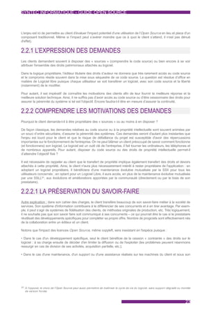 SYNTEC INFORMATIQUE - GUIDE OPEN SOURCE



L'enjeu est ici de permettre au client d'évaluer l'impact potentiel d'une utilisation de l'Open Source en lieu et place d'un
composant traditionnel. Même si l’impact peut s’avérer moindre que ce à quoi le client s’attend, il n’est pas dénué
d'effet).


2.2.1 L’EXPRESSION DES DEMANDES
Les clients demandent souvent à disposer des « sources » (comprendre le code source) ou bien encore à se voir
attribuer l'ensemble des droits patrimoniaux attachés au logiciel.

Dans la logique propriétaire, l’éditeur titulaire des droits d’auteur ne donnera que très rarement accès au code source
et le compromis réside souvent dans la mise sous séquestre de ce code source. La question est résolue d’office en
matière de Logiciel libre puisque chaque utilisateur se voit transférer un logiciel, avec son code source et la liberté
(notamment) de le modifier.

Pour autant, il est impératif de connaître les motivations des clients afin de leur fournir la meilleure réponse et la
meilleure solution technique. Ainsi, il ne suffira pas d’avoir accès au code source ou d’être cessionnaire des droits pour
assurer la pérennité du système si tel est l'objectif. Encore faudra-t-il être en mesure d’assurer la continuité.


2.2.2 COMPRENDRE LES MOTIVATIONS DES DEMANDES
Pourquoi le client demande-t-il à être propriétaire des « sources » ou au moins à en disposer ?

De façon classique, les demandes relatives au code source ou à la propriété intellectuelle sont souvent animées par
un souci d’ordre sécuritaire, d’assurer la pérennité des systèmes. Ces demandes seront d'autant plus insistantes que
l'enjeu est lourd pour le client et que le risque de défaillance du projet est susceptible d'avoir des répercussions
importantes sur le fonctionnement de l'entreprise. On ne peut blâmer un client préoccupé de savoir comment fonctionne
(et fonctionnera) son logiciel. Le logiciel est un outil clé de l’entreprise, il fait tourner les ordinateurs, les téléphones et
de nombreux appareils. Pour autant, disposer du code source ou des droits de propriété intellectuelle permet-il
d’atteindre l’objectif fixé ?

Il est nécessaire de rappeler au client que le transfert de propriété implique également transfert des droits et devoirs
attachés à cette propriété. Ainsi, le client n'aura plus nécessairement intérêt à rester propriétaire de l'application : en
adoptant un logiciel propriétaire, il bénéficiera d'une maintenance évolutive mutualisée par la SSII pour tous les
utilisateurs concernés ; en optant pour un Logiciel Libre, il aura accès, en plus de la maintenance évolutive mutualisée
par une SSLL91, aux évolutions et améliorations apportées par la communauté (directement ou par le biais de son
prestataire).


2.2.2.1 LA PRÉSERVATION DU SAVOIR-FAIRE
Autre explication : dans son cahier des charges, le client transfère beaucoup de son savoir-faire métier à la société de
services. Son système d'information contribuera à le différencier de ses concurrents et à en tirer avantage. Par exem-
ple, il peut s’agir de systèmes de fidélisation des clients, de méthodes originales de production, etc. Très logiquement,
il ne souhaite pas que son savoir faire soit communiqué à ses concurrents – ce qui pourrait être le cas si le prestataire
réutilisait des développements spécifiques pour compléter sa propre offre. Nombre de progiciels sont effectivement nés
de la collaboration entre un éditeur et un client.

Notons que l'impact des licences Open Source, même copyleft, sera inexistant en l'espèce puisque :

• Dans le cas d'un développement spécifique, seul le client bénéficie de la cession « contrainte » des droits sur le
logiciel : à sa charge ensuite de décider d'en limiter la diffusion ou de l'exploiter (les problèmes peuvent néanmoins
ressurgir en cas de division de ses activités, acquisition partielle, etc.);

• Dans le cas d'une maintenance, d'un support ou d'une assistance réalisés sur les machines du client et sous son




91 À l'opposé, le choix de l'Open Source peut aussi permettre de maîtriser le cycle de vie du logiciel, sans suppor t dégradé ou montée
  de version forcée



                                                                                                                                   23
 