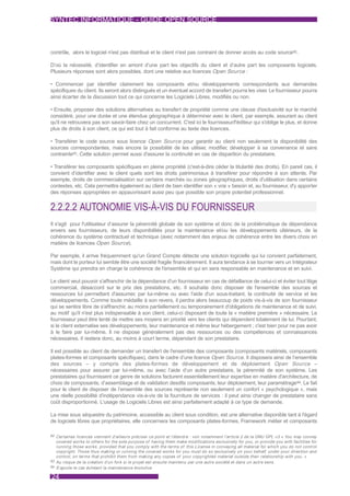 SYNTEC INFORMATIQUE - GUIDE OPEN SOURCE



contrôle, alors le logiciel n'est pas distribué et le client n'est pas contraint de donner accès au code source92.

D’où la nécessité, d’identifier en amont d’une part les objectifs du client et d’autre part les composants logiciels.
Plusieurs réponses sont alors possibles, dont une relative aux licences Open Source :

• Commencer par identifier clairement les composants et/ou développements correspondants aux demandes
spécifiques du client. Ils seront alors distingués et un éventuel accord de transfert pourra les viser. Le fournisseur pourra
ainsi écarter de la discussion tout ce qui concerne les Logiciels Libres, modifiés ou non.

• Ensuite, proposer des solutions alternatives au transfert de propriété comme une clause d'exclusivité sur le marché
considéré, pour une durée et une étendue géographique à déterminer avec le client, par exemple, assurant au client
qu'il ne retrouvera pas son savoir-faire chez un concurrent. C'est ici le fournisseur/l'éditeur qui s'oblige le plus, et donne
plus de droits à son client, ce qui est tout à fait conforme au texte des licences.

• Transférer le code source sous licence Open Source pour garantir au client non seulement la disponibilité des
sources correspondantes, mais encore la possibilité de les utiliser, modifier, développer à sa convenance et sans
contrainte93. Cette solution permet aussi d'assurer la continuité en cas de disparition du prestataire.

• Transférer les composants spécifiques en pleine propriété (c'est-à-dire céder la titularité des droits). En pareil cas, il
convient d’identifier avec le client quels sont les droits patrimoniaux à transférer pour répondre à son attente. Par
exemple, droits de commercialisation sur certains marchés ou zones géographiques, droits d'utilisation dans certains
contextes, etc. Cela permettra également au client de bien identifier son « vrai » besoin et, au fournisseur, d'y apporter
des réponses appropriées en appauvrissant aussi peu que possible son propre potentiel professionnel.


2.2.2.2 AUTONOMIE VIS-À-VIS DU FOURNISSEUR
Il s'agit pour l'utilisateur d’assurer la pérennité globale de son système et donc de la problématique de dépendance
envers ses fournisseurs, de leurs disponibilités pour la maintenance et/ou les développements ultérieurs, de la
cohérence du système contractuel et technique (avec notamment des enjeux de cohérence entre les divers choix en
matière de licences Open Source).

Par exemple, il arrive fréquemment qu'un Grand Compte détecte une solution logicielle qui lui convient parfaitement,
mais dont le porteur lui semble être une société fragile financièrement. Il aura tendance à se tourner vers un Intégrateur
Système qui prendra en charge la cohérence de l'ensemble et qui en sera responsable en maintenance et en suivi.

Le client veut pouvoir s'affranchir de la dépendance d'un fournisseur en cas de défaillance de celui-ci et éviter tout litige
commercial, désaccord sur le prix des prestations, etc. Il souhaite donc disposer de l'ensemble des sources et
ressources lui permettant d'assumer, par lui-même ou avec l'aide d'un sous-traitant, la continuité de service et les
développements. Comme toute médaille à son revers, il perdra alors beaucoup de poids vis-à-vis de son fournisseur
qui se sentira libre de s'affranchir, au moins partiellement ou temporairement d'obligations de maintenance et de suivi,
au motif qu'il n'est plus indispensable à son client, celui-ci disposant de toute la « matière première » nécessaire. Le
fournisseur peut être tenté de mettre ses moyens en priorité vers les clients qui dépendent totalement de lui. Pourtant,
si le client externalise ses développements, leur maintenance et même leur hébergement ; c'est bien pour ne pas avoir
à le faire par lui-même. Il ne dispose généralement pas des ressources ou des compétences et connaissances
nécessaires. Il restera donc, au moins à court terme, dépendant de son prestataire.

Il est possible au client de demander un transfert de l'ensemble des composants (composants matériels, composants
plates-formes et composants spécifiques), dans le cadre d’une licence Open Source. Il disposera ainsi de l’ensemble
des sources – y compris des plates-formes de développement et de déploiement Open Source –
nécessaires pour assurer par lui-même, ou avec l’aide d’un autre prestataire, la pérennité de son système. Les
prestataires qui fournissent ce genre de solutions facturent essentiellement leur expertise en matière d'architecture, de
choix de composants, d’assemblage et de validation desdits composants, leur déploiement, leur paramétrage94. Le fait
pour le client de disposer de l’ensemble des sources représente non seulement un confort « psychologique », mais
une réelle possibilité d'indépendance vis-à-vis de la fourniture de services : il peut ainsi changer de prestataire sans
coût disproportionné. L'usage de Logiciels Libres est ainsi parfaitement adapté à ce type de demande.

La mise sous séquestre du patrimoine, accessible au client sous condition, est une alternative disponible tant à l'égard
de logiciels libres que propriétaires, elle concernera les composants plates-formes, Framework métier et composants

92 Cer taines licences viennent d'ailleurs préciser ce point et l'étendre : voir notamment l'ar ticle 2 de la GNU GPL v3 « You may convey
   covered works to others for the sole purpose of having them make modifications exclusively for you, or provide you with facilities for
   running those works, provided that you comply with the terms of this License in conveying all material for which you do not control
   copyright. Those thus making or running the covered works for you must do so exclusively on your behalf, under your direction and
   control, on terms that prohibit them from making any copies of your copyrighted material outside their relationship with you. »
93 Au risque de la création d'un fork si le projet est ensuite maintenu par une autre société et dans un autre sens.
94 S’ajoute le cas échéant la maintenance évolutive.


24
 