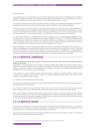SYNTEC INFORMATIQUE - GUIDE OPEN SOURCE



Il est recommandé :

• De renseigner au sein de l'inventaire, au fur et à mesure de l’avancée des travaux de développement, une liste qui
distingue et détaille les modules et composants logiciels utilisés (une procédure interne complémentaire de mise en
place d’un référentiel permet par ailleurs d'assurer un suivi des développements, cf. supra).

• De collaborer étroitement avec le service juridique de façon à assurer une compréhension optimale du processus de
développement et à guider les choix techniques lorsque ceux-ci reposent sur des contraintes juridiques.

• D’intégrer au service à la fois la politique de commercialisation décidée par l’entreprise éditrice et/ou le prestataire de
services informatiques, et les impératifs juridiques définis par l’utilisation de modules libres. Les contraintes du « libre »
doivent donc être maîtrisées en amont aux niveaux techniques et juridiques pour recevoir une traduction claire en aval,
au niveau commercial. Il s’agit de dire au client ce qui est possible, tant techniquement que juridiquement.

Le raisonnement adopté lors de l’élaboration du logiciel s’applique aussi à la documentation technique. Celle-ci
peut-être soumise à une licence différente de celle régissant l’utilisation du logiciel101. Une réflexion à l'égard de cette
documentation est d'autant plus importante qu'il s'agit d'un domaine où les entreprises sont créatrices de valeur et
qu'une mutualisation sous Licence Open Source conformément à une politique clairement définie s'avère bien moins
sujette à contrainte qu'une cession a posteriori ainsi que l'exigerait le droit d'auteur.

Dans sa recherche de solutions Open Source optimum, et dans sa confrontation aux jugements de centaines ou de
milliers de développeurs en cas de libération de code, chacun des membres du service technique, acquiert un rôle dont
la charge compensera (en partie) le temps gagné par la reprise de code tiers. Parallèlement, la responsabilité de
chacun de ses membres sera d'autant plus forte que les choix techniques peuvent porter sur des logiciels aux licences
complexes. Un processus simple de validation doit donc être mis en place auprès du service juridique.


2.3.1.2 SERVICE JURIDIQUE
Le service technique et le juridique doivent travailler main dans la main, avant même le lancement du projet et
jusqu’à sa délivrance.
L’intervention de l’équipe juridique est nécessaire en interne (validation des logiciels Open Source utilisés), pour la
fabrication de produits matériels incluant du logiciel, pour l'édition ou l'intégration (dès l’étude de la rédaction de l’appel
d'offres, du cahier des charges ou de la réponse). Ses compétences en terme de propriété intellectuelle doivent lui
permettre lors de la conception du projet informatique :

• De participer au choix de la(les) licence(s) Open Source (en proposant si possible plusieurs options) et à la
conception de la politique de la société en matière de propriété intellectuelle (droit d'auteur, mais aussi droit des
marques, brevets et autres droits exclusifs),

• de répondre de la faisabilité de la solution vendue,

• de sécuriser le cadre légal de l'usage de la solution par l'entreprise et de sa diffusion au sein de son organisation, à
ses partenaires et/ou à ses clients.

Et, ce faisant, de sécuriser l’usage des droits d’auteur, des licences Open Source, du droit des marques et de tout
autre droit exclusif. Par la suite, son intervention permettra aussi de sécuriser le contrat de service annexe.

Enfin, il doit sensibiliser les acteurs de la société aux enjeux de l'Open Source, publier une veille sur le sujet, s'assurer
du respect des licences Open Source et de la stratégie globale en matière de propriété intellectuelle. Dans le cadre
de la gouvernance (à la conception de laquelle il doit être associé), il peut être opportun de lui reconnaître un droit de
veto en cas de problème détecté en matière de licences.


2.3.1.3 SERVICE ACHAT
Le service achat doit s'assurer auprès des fournisseurs de l'entreprise que le statut des licences, des solutions et
produits acquis est conforme aux attentes de l'entreprise, notamment dans la perspective d'une réutilisation de ces
acquisitions au sein d'un produit qui sera lui-même vendu par l'entreprise.

Il est ainsi recommandé de prévoir un volet dans la politique d'achat concernant les règles en vigueur sur les licences
Open Source (notamment les licences proscrites).



101 Voir en Annexe le modèle de diffusion de document développé au sein de la société LINAGORA.



26
 