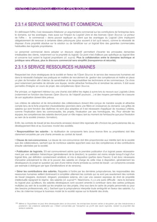 SYNTEC INFORMATIQUE - GUIDE OPEN SOURCE




2.3.1.4 SERVICE MARKETING ET COMMERCIAL
En définissant l'offre, il est nécessaire d'élaborer un argumentaire commercial sur les contributions de l'entreprise dans
le domaine, sur les avantages, mais aussi sur l'impact du Logiciel Libre et des licences Open Source. Le porteur
de l'offre – le commercial – devra pouvoir expliquer au client que les avantages du Logiciel Libre impliquent
obligatoirement de renoncer à certaines idées préconçues (plus souvent à tort qu'à raison), comme la nécessité de
disposer d'une propriété absolue sur la solution ou de bénéficier sur un logiciel libre des garanties commerciales
habituelles des logiciels propriétaires.

Le personnel commercial devra adopter un discours objectif permettant d’écarter les principales demandes
irréalisables des clients, notamment sur la propriété du logiciel. Ce point n'est d'ailleurs pas spécifique au logiciel libre
et concerne tout autant le logiciel propriétaire (cf. supra). Plus la collaboration entre le domaine technique et
juridique sera efficace, plus le discours commercial sera simplifié (transparence et sécurité).


2.3.1.5 SERVICE RESSOURCES HUMAINES
Respectant les choix stratégiques de la société en faveur de l'Open Source, le service des ressources humaines est
dans la nécessité d'adapter ses pratiques en matière de recrutement de gestion des compétences et mettre en place
un plan de formation afin d’alerter, de sensibiliser et de responsabiliser les techniciens et les commerciaux. Ce choix
peut notamment permettre de stimuler une équipe, rendre attractive l'embauche et remotiver les séniors. Il doit aussi
permettre d'intégrer, en cours de projet, des compétences Open Source.

Par principe, un règlement intérieur (ou une charte) doit définir les règles à suivre lors du recours aux Logiciels Libres
(notamment en fonction des licences Open Source, de l’objectif poursuivi…) et des moyens permettant de s’assurer
de son application doivent être prévus.

Les critères de sélection et de rémunération des collaborateurs doivent être conçus de manière souple et attractive
compte tenu de la forte proportion d'autodidactes (pionniers dans une filière en croissance) du domaine. Les grilles de
salaires qui sont fonction des diplômes ne sont plus adaptées et il est nécessaire d'appliquer de nouveaux critères,
comme l'implication dans les communautés, les projets, l'évaluation par ses homologues, etc. Pour stimuler les
équipes, les compétences des salariés devront jouer un rôle majeur, tant au moment de l'embauche que pour l'évolution
au sein de la société (mission, formation).

Enfin, les contrats de travail (et les documents annexes) doivent être repensés afin d'inclure les particularismes liés au
développement libre et au business model des sociétés.

• Responsabiliser les salariés : la réutilisation de composants tiers (sous licence libre ou propriétaire) doit être
clairement encadrée par une charte annexée au contrat de travail.

• Clause de non-concurrence. La clause de non-concurrence doit être proportionnée aux intérêts tant de la société
que des collaborateurs, sachant que de nombreux salariés apportent avec eux des compétences et des contributions
ensuite valorisées par la société.

• Publication de logiciels. S'il est communément admis que la première publication d'un logiciel passe nécessaire-
ment par une validation hiérarchique (généralement de la direction), la question est moins simple lorsqu'il s'agit d'un
logiciel libre, par définition constamment amélioré, et mis à disposition (parfois dans l’heure). Il est donc nécessaire
d'encadrer précisément le rôle et le pouvoir des salariés en charge de cette mise à disposition, généralement les
développeurs du projet en question (au sein d'une même charte annexée au contrat de travail – un compromis consiste
par exemple à distinguer par type d'améliorations et de versions).

• Gérer les contributions des salariés. Rappelés à l'ordre par les dernières jurisprudences, les responsables des
ressources humaines veillent dorénavant à compléter utilement les contrats qui ne sont pas exactement des contrats
de travail (stagiaire, doctorant, dirigeant, prestataire externe, etc.) par une cession expresse de droit de propriété
intellectuelle rejoignant le régime des salariés (cf. supra)102. Néanmoins, il y a une autre difficulté : dans le domaine
du logiciel plus qu'ailleurs, les salariés développeurs sont souvent amenés à contribuer dans des cadres juridiques
multiples (au sein de la société qui les emploie sur des projets, chez eux dans le cadre de projets personnels ou pour
des besoins professionnels, etc.). Sachant que la jurisprudence interprète toute ambiguïté en faveur des salariés, il y
a lieu de s'alarmer lorsque le business model de la société repose sur la titularité des droits.



102 Même si l'hypothèse ne peut être développée dans ce document, les entreprises doivent veiller à récupérer, par des mécanismes a
   posteriori, les créations salariales qui, n'étant concernées par l'exception au profit des seuls logiciels, restent la propriété des
   auteurs salariés.


                                                                                                                                   27
 