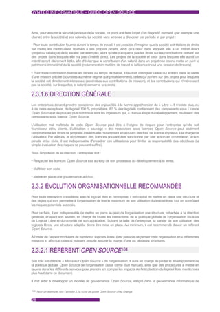 SYNTEC INFORMATIQUE - GUIDE OPEN SOURCE



Ainsi, pour assurer la sécurité juridique de la société, ce point doit faire l'objet d'un dispositif normatif (par exemple une
charte) entre la société et ses salariés. La société sera amenée à dissocier par période et par projet :

• Pour toute contribution fournie durant le temps de travail, il est possible d'imaginer que la société soit titulaire de droits
sur toutes les contributions relatives à ses propres projets, ainsi qu'à ceux dans lesquels elle a un intérêt direct
(projet du catalogue de la société par exemple), alors qu'elle n'acquerra pas les droits sur les contributions portant sur
des projets dans lesquels elle n'a pas d'intérêt direct. Les projets de la société et ceux dans lesquels elle aurait un
intérêt seront clairement listés, afin d'éviter que la contribution d'un salarié dans un projet non connu mette en péril le
patrimoine immatériel de la société (notamment en matière de brevet si la licence inclut une cession de brevets)

• Pour toute contribution fournie en dehors du temps de travail, il faudrait distinguer celles qui entrent dans le cadre
d’une mission précise (soumises au même régime que précédemment), celles qui portent sur des projets pour lesquels
la société est directement intéressée (assimilées aux contributions de mission), et les contributions qui n'intéressent
pas la société, sur lesquelles le salarié conserve ses droits.


2.3.1.6 DIRECTION GÉNÉRALE
Les entreprises doivent prendre conscience des enjeux liés à la bonne appréhension du « Libre ». Il n’existe plus, ou
à de rares exceptions, de logiciel 100 % propriétaire. 80 % des logiciels contiennent des composants sous Licence
Open Source et de plus en plus nombreux sont les ingénieurs qui, à chaque étape du développement, réutilisent des
composants sous licence Open Source.

L’utilisation mal maîtrisée de code Open Source peut être à l’origine de risques pour l’entreprise qu’elle soit
fournisseur et/ou cliente. L’utilisation « sauvage » des ressources sous licences Open Source peut aisément
compromettre les droits de propriété intellectuelle, notamment en ajoutant des frais de licence imprévus à la charge de
l’utilisateur. Par ailleurs, le non-respect des licences pouvant être sanctionné par une action en contrefaçon, action
pénale et/ou civile, il est indispensable d'encadrer ces utilisations pour limiter la responsabilité des décideurs (la
simple évaluation des risques ne pouvant suffire).

Sous l’impulsion de la direction, l’entreprise doit :

• Respecter les licences Open Source tout au long de son processus du développement à la vente,

• Maîtriser son code,

• Mettre en place une gouvernance ad hoc .


2.3.2 ÉVOLUTION ORGANISATIONNELLE RECOMMANDÉE
Pour toute interaction considérée avec le logiciel libre et l'entreprise, il est capital de mettre en place une structure et
des règles qui vont permettre à l'organisation de tirer le maximum de son utilisation du logiciel libre, tout en contrôlant
les risques potentiels associés.

Pour ce faire, il est indispensable de mettre en place au sein de l'organisation une structure, rattachée à la direction
générale, et ayant son soutien, en charge de toutes les interactions, de la politique globale de l'organisation vis-à-vis
du Logiciel Libre et du contrôle de son application. Suivant la taille de l'entreprise, la variété de son utilisation des
logiciels libres, une structure adaptée devra être mise en place. Au minimum, il est recommandé d'avoir un référent
Open Source.

À l'instar de l'aspect modulaire de nombreux logiciels libres, il est possible de penser cette organisation en « différentes
missions », afin que celles-ci puissent ensuite assurer la charge d'une ou plusieurs structures.


2.3.2.1 RÉFÉRENT OPEN SOURCE104
Son rôle est d'être le « Monsieur Open Source » de l'organisation. Il aura en charge de piloter le développement de
la politique globale Open Source de l'organisation (sous forme d'un manuel), ainsi que des procédures à mettre en
œuvre dans les différents services pour prendre en compte les impacts de l'introduction du logiciel libre mentionnés
plus haut dans ce document.

Il doit aider à développer un modèle de gouvernance Open Source, intégré dans la gouvernance informatique de

104 Pour un exemple, voir l'annexe 2, la fiche de poste Open Source chez Orange.



28
 