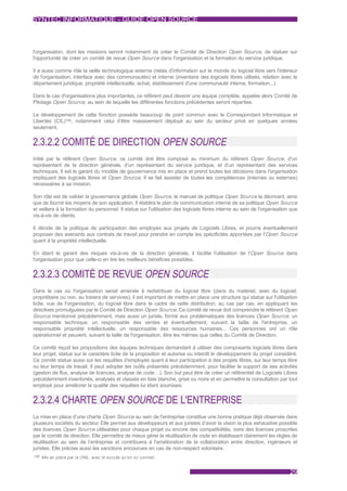 SYNTEC INFORMATIQUE - GUIDE OPEN SOURCE



l'organisation, dont les missions seront notamment de créer le Comité de Direction Open Source, de statuer sur
l'opportunité de créer un comité de revue Open Source dans l'organisation et la formation du service juridique.

Il a aussi comme rôle la veille technologique externe (relais d'information sur le monde du logiciel libre vers l'intérieur
de l'organisation, interface avec des communautés) et interne (inventaire des logiciels libres utilisés, relation avec le
département juridique, propriété intellectuelle, achat, établissement d'une communauté interne, formation...)

Dans le cas d'organisations plus importantes, ce référent peut devenir une équipe complète, appelée alors Comité de
Pilotage Open Source, au sein de laquelle les différentes fonctions précédentes seront réparties.

Le développement de cette fonction possède beaucoup de point commun avec le Correspondant Informatique et
Libertés (CIL)105, notamment celui d’être massivement déployé au sein du secteur privé en quelques années
seulement.


2.3.2.2 COMITÉ DE DIRECTION OPEN SOURCE
Initié par le référent Open Source, ce comité doit être composé au minimum du référent Open Source, d’un
représentant de la direction générale, d’un représentant du service juridique, et d’un représentant des services
techniques. Il est le garant du modèle de gouvernance mis en place et prend toutes les décisions dans l'organisation
impliquant des logiciels libres et Open Source. Il se fait assister de toutes les compétences (internes ou externes)
nécessaires à sa mission.

Son rôle est de valider la gouvernance globale Open Source, le manuel de politique Open Source la décrivant, ainsi
que de fournir les moyens de son application. Il établira le plan de communication interne de sa politique Open Source
et veillera à la formation du personnel. Il statue sur l'utilisation des logiciels libres interne au sein de l'organisation que
vis-à-vis de clients.

Il décide de la politique de participation des employés aux projets de Logiciels Libres, et pourra éventuellement
proposer des avenants aux contrats de travail pour prendre en compte les spécificités apportées par l'Open Source
quant à la propriété intellectuelle.

En étant le garant des risques vis-à-vis de la direction générale, il facilite l'utilisation de l'Open Source dans
l'organisation pour que celle-ci en tire les meilleurs bénéfices possibles.


2.3.2.3 COMITÉ DE REVUE OPEN SOURCE
Dans le cas où l'organisation serait amenée à redistribuer du logiciel libre (dans du matériel, avec du logiciel,
propriétaire ou non, au travers de services), il est important de mettre en place une structure qui statue sur l'utilisation
licite, vue de l'organisation, du logiciel libre dans le cadre de cette distribution, au cas par cas, en appliquant les
directives promulguées par le Comité de Direction Open Source. Ce comité de revue doit comprendre le référent Open
Source mentionné précédemment, mais aussi un juriste, formé aux problématiques des licences Open Source, un
responsable technique, un responsable des ventes et éventuellement, suivant la taille de l'entreprise, un
responsable propriété intellectuelle, un responsable des ressources humaines... Ces personnes ont un rôle
opérationnel et peuvent, suivant la taille de l'organisation, être les mêmes que celles du Comité de Direction.

Ce comité reçoit les propositions des équipes techniques demandant à utiliser des composants logiciels libres dans
leur projet, statue sur le caractère licite de la proposition et autorise ou interdit le développement du projet considéré.
Ce comité statue aussi sur les requêtes d'employés quant à leur participation à des projets libres, sur leur temps libre
ou leur temps de travail. Il peut adopter les outils présentés précédemment, pour faciliter le support de ses activités
(gestion de flux, analyse de licences, analyse de code…). Son but peut être de créer un référentiel de Logiciels Libres
précédemment inventoriés, analysés et classés en liste blanche, grise ou noire et en permettre la consultation par tout
employé pour améliorer la qualité des requêtes lui étant soumises.


2.3.2.4 CHARTE OPEN SOURCE DE L'ENTREPRISE
La mise en place d’une charte Open Source au sein de l'entreprise constitue une bonne pratique déjà observée dans
plusieurs sociétés du secteur. Elle permet aux développeurs et aux juristes d’avoir la vision la plus exhaustive possible
des licences Open Source utilisables pour chaque projet ou encore des compatibilités, voire des licences proscrites
par le comité de direction. Elle permettra de mieux gérer la réutilisation de code en établissant clairement les règles de
réutilisation au sein de l’entreprise et contribuera à l'amélioration de la collaboration entre direction, ingénieurs et
juristes. Elle précise aussi les sanctions encourues en cas de non-respect volontaire.
105 Mis en place par la CNIL, avec le succès qu'on lui connait.



                                                                                                                           29
 