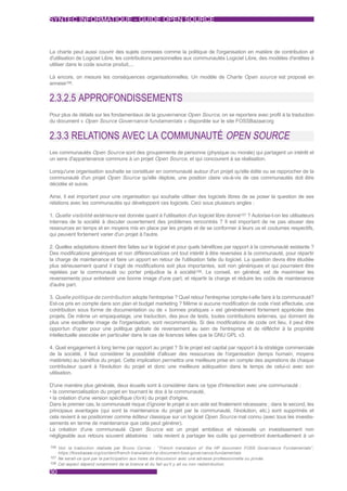 SYNTEC INFORMATIQUE - GUIDE OPEN SOURCE



La charte peut aussi couvrir des sujets connexes comme la politique de l'organisation en matière de contribution et
d'utilisation de Logiciel Libre, les contributions personnelles aux communautés Logiciel Libre, des modèles d'entêtes à
utiliser dans le code source produit,...

Là encore, on mesure les conséquences organisationnelles. Un modèle de Charte Open source est proposé en
annexe106.


2.3.2.5 APPROFONDISSEMENTS
Pour plus de détails sur les fondamentaux de la gouvernance Open Source, on se reportera avec profit à la traduction
du document « Open Source Governance fundamentals » disponible sur le site FOSSBazaar.org


2.3.3 RELATIONS AVEC LA COMMUNAUTÉ OPEN SOURCE
Les communautés Open Source sont des groupements de personne (physique ou morale) qui partagent un intérêt et
un sens d'appartenance communs à un projet Open Source, et qui concourent à sa réalisation.

Lorsqu'une organisation souhaite se constituer en communauté autour d'un projet qu'elle édite ou se rapprocher de la
communauté d'un projet Open Source qu'elle déploie, une position claire vis-à-vis de ces communautés doit être
décidée et suivie.

Ainsi, il est important pour une organisation qui souhaite utiliser des logiciels libres de se poser la question de ses
relations avec les communautés qui développent ces logiciels. Ceci sous plusieurs angles :

1. Quelle visibilité extérieure est donnée quant à l'utilisation d'un logiciel libre donné107 ? Autorise-t-on les utilisateurs
internes de la société à discuter ouvertement des problèmes rencontrés ? Il est important de ne pas abuser des
ressources en temps et en moyens mis en place par les projets et de se conformer à leurs us et coutumes respectifs,
qui peuvent fortement varier d'un projet à l'autre.

2. Quelles adaptations doivent être faites sur le logiciel et pour quels bénéfices par rapport à la communauté existante ?
Des modifications génériques et non différenciatrices ont tout intérêt à être reversées à la communauté, pour répartir
la charge de maintenance et faire un apport en retour de l'utilisation faite du logiciel. La question devra être étudiée
plus sérieusement quand il s'agit de modifications soit plus importantes, soit non génériques et qui pourraient être
rejetées par la communauté ou porter préjudice la à société108. Le conseil, en général, est de maximiser les
reversements pour entretenir une bonne image d'une part, et répartir la charge et réduire les coûts de maintenance
d'autre part.

3. Quelle politique de contribution adopte l'entreprise ? Quel retour l'entreprise compte-t-elle faire à la communauté?
Est-ce pris en compte dans son plan et budget marketing ? Même si aucune modification de code n'est effectuée, une
contribution sous forme de documentation ou de « bonnes pratiques » est généralement fortement appréciée des
projets. De même un empaquetage, une traduction, des jeux de tests, toutes contributions externes, qui donnent de
plus une excellente image de l'organisation, sont recommandés. Si des modifications de code ont lieu, il peut être
opportun d'opter pour une politique globale de reversement au sein de l'entreprise et de réfléchir à la propriété
intellectuelle associée en particulier dans le cas de licences telles que la GNU GPL v3.

4. Quel engagement à long terme par rapport au projet ? Si le projet est capital par rapport à la stratégie commerciale
de la société, il faut considérer la possibilité d'allouer des ressources de l'organisation (temps humain, moyens
matériels) au bénéfice du projet. Cette implication permettra une meilleure prise en compte des aspirations de chaque
contributeur quant à l'évolution du projet et donc une meilleure adéquation dans le temps de celui-ci avec son
utilisation.

D'une manière plus générale, deux écueils sont à considérer dans ce type d'interaction avec une communauté :
• la commercialisation du projet en tournant le dos à la communauté,
• la création d'une version spécifique (fork ) du projet d'origine.
Dans le premier cas, la communauté risque d’ignorer le projet si son aide est finalement nécessaire ; dans le second, les
principaux avantages (qui sont la maintenance du projet par la communauté, l'évolution, etc.) sont supprimés et
cela revient à se positionner comme éditeur classique sur un logiciel Open Source mal connu (avec tous les investis-
sements en terme de maintenance que cela peut générer).
La création d'une communauté Open Source est un projet ambitieux et nécessite un investissement non
négligeable aux retours souvent aléatoires : cela revient à partager les outils qui permettront éventuellement à un

106 Voir la traduction réalisée par Bruno Cornec : “ French translation of the HP document FOSS Governance Fundamentals" ,
     https://fossbazaar.org/content/french-translation-hp-document-foss-governance-fundamentals
107 Ne serait-ce que par la par ticipation aux listes de discussion avec une adresse professionnelle ou privée.
108 Cet aspect dépend notamment de la licence et du fait qu'il y ait ou non redistribution.

30
 