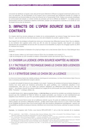 SYNTEC INFORMATIQUE - GUIDE OPEN SOURCE



concurrent de distribuer ce logiciel, mais cela permet aussi d'étendre la diffusion du logiciel (notamment grâce aux tra-
vaux de traduction, de documentation et de support que la communauté peut facilement prendre en charge) et
éventuellement ses fonctionnalités (le choix de la licence est ici fondamental). Enfin, l'éditeur qui souhaite développer
sa communauté doit adopter un certain nombre de principes qu'il est ici difficile de détailler109 : ne réaliser aucune
discrimination entre les contributeurs salariés et bénévoles, adopter une transparence maximale sur la feuille de route
du projet et de la prise de décisions.


3. IMPACTS DE L'OPEN SOURCE SUR LES
CONTRATS
Ce chapitre décrit les bonnes pratiques en matière de la contractualisation qui entoure l'usage des licences Open
Source – que ce soit lors du choix des licences ou lors de la rédaction du contrat « global ou final ».

Que l'objectif soit de privilégier la titularité des droits pour s'émanciper des différentes licences Open Source utilisées,
ou de combiner des Logiciels Libres entre eux afin de créer de nouveaux logiciels, cela requiert une analyse
approfondie des compatibilités de licences afin de s'assurer de la faisabilité du projet et de s'engager auprès du client
en maîtrisant les risques.

Ainsi, pour contractualiser la réalisation d'un projet qui intègre une ou des licences Open Source, il faut distinguer deux
situations :

• celle de l'auteur, éditeur qui doit choisir la licence Open Source adaptée à son projet (3.1.),
• celle de l'entreprise qui doit consolider la relation contractuelle incluant des licences Open Source (3.2.).


3.1 CHOISIR LA LICENCE OPEN SOURCE ADAPTÉE AU BESOIN
3.1.1 TACTIQUE ET TECHNIQUE DANS LE CHOIX DES LICENCES
OPEN SOURCE
3.1.1.1 STRATÉGIE DANS LE CHOIX DE LA LICENCE
Le choix de la licence traduit des intérêts juridiques, techniques et commerciaux. Le choix d'une licence Open Source
suit un processus particulièrement simple à décrire :

La société doit adopter la licence la plus adaptée à son projet. L'existence de centaine de licences laisse présager un
nombre tout aussi grand de situations particulières les ayant justifiées. Leur multiplicité préjudicie à leur
compréhension, alors qu'il n'y a en réalité que quelques obligations qui différencient les licences les unes des
autres110 : les clauses copyleft , les clauses relatives aux usages par la communauté, les clauses relatives aux brevets,
DRM, Tivoïzation111, la langue utilisée, etc.

La société dresse donc, dans un premier temps, un état des lieux qui permet de constater que certaines licences ne
peuvent pas être réutilisées en l'état en dehors de projets particuliers, que d'autres ne sont manifestement pas
adaptées à ses intentions et, pour finir, que seules quelques-unes répondent en totalité ou partie à ses attentes.

La société peut encore faire le choix de la multilicence (décrite supra). On parle de multilicence lorsqu'une seule et
même création est soumise à différentes licences : qu'elles soient toutes Open Source ou qu'au moins l'une d'elle
le soit. Multiplier les licences Open Source peut parfois offrir des situations véritablement avantageuses : assurer une
compatibilité au bénéfice de plusieurs licences, bénéficier de la renommée d'une licence, optimiser la cession de droits,
etc.

Exemple : Le navigateur web Firefox , sous licence MPL/LGPL/GPL112, est un très bon exemple de la souplesse

109 Voir notamment :       Karl FOGEL, « Producing Open Source Software, How to Run a Successful Free Software Project » – une
    traduction quasiment terminée est disponible sur le site de l'équipe Framalang.
110 Voir notamment Patrice-Emmanuel SCHMITZ, " Licence compatibility lists: could they compensate proliferation by developing
    circles of trust?" , à l'occasion d'EOLE 2010, au Parlement Européen, http://www.eolevent.eu/
111 Néologisme définissant la création d'un système qui inclut des logiciels libres, mais utilise le matériel électronique pour interdire
    aux utilisateurs d'y exécuter des versions modifiées. Source Wikipedia : http://fr.wikipedia.org/wiki/Tivoisation
112 Après avoir été quelque temps uniquement sous MPL, il a été estimé que cette seule licence n'était pas suffisante à motiver les
    contributions.

                                                                                                                                     31
 