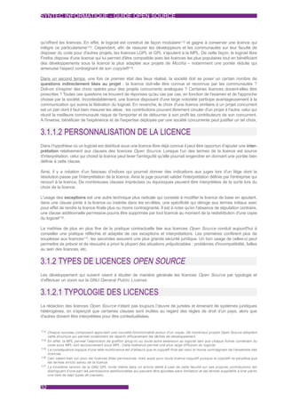 SYNTEC INFORMATIQUE - GUIDE OPEN SOURCE



qu'offrent les licences. En effet, le logiciel est construit de façon modulaire113 et gagne à conserver une licence qui
intègre ce particularisme114. Cependant, afin de rassurer les développeurs et les communautés sur leur faculté de
disposer du code pour d'autres projets, les licences LGPL et GPL s'ajoutent à la MPL. De cette façon, le logiciel libre
Firefox dispose d'une licence qui lui permet d'être compatible avec les licences les plus populaires tout en bénéficiant
des développements sous la licence la plus adaptée aux projets de Mozilla – notamment une portée réduite qui
amenuise l'aspect contraignant de son copyleft 115.

Dans un second temps, une fois ce premier état des lieux réalisé, la société doit se poser un certain nombre de
questions indirectement liées au projet : la licence doit-elle être connue et reconnue par les communautés ?
Doit-on s'inspirer des choix opérés pour des projets concurrents analogues ? Certaines licences doivent-elles être
proscrites ? Toutes ces questions ne trouvent de réponses qu'au cas par cas, en fonction de l'examen et de l'approche
choisie par la société. Incontestablement, une licence disposant d'une large notoriété participe avantageusement à la
communication qui suivra la libération du logiciel. En revanche, le choix d'une licence similaire à un projet concurrent
est un pari dont il faut bien mesurer les aléas : les contributions pouvant librement circuler d'un projet à l'autre, celui qui
réunit la meilleure communauté risque de l'emporter et de détourner à son profit les contributeurs de son concurrent.
A l'inverse, bénéficier de l'expérience et de l'expertise déployée par une société concurrente peut justifier un tel choix.


3.1.1.2 PERSONNALISATION DE LA LICENCE
Dans l’hypothèse où un logiciel est distribué sous une licence libre déjà connue il peut être opportun d’ajouter une inter-
prétation relativement aux clauses des licences Open Source. Lorsque l'un des termes de la licence est source
d'interprétation, celui qui choisit la licence peut lever l'ambiguïté qu'elle pourrait engendrer en donnant une portée bien
définie à cette clause.

Ainsi, il y a création d’un faisceau d’indices qui pourrait donner des indications aux juges lors d'un litige dont la
résolution passe par l'interprétation de la licence. Ainsi le juge pourrait valider l'interprétation définie par l'entreprise qui
recourt à la licence. De nombreuses clauses imprécises ou équivoques peuvent être interprétées de la sorte lors du
choix de la licence.

L'usage des exceptions est une autre technique plus radicale qui consiste à modifier la licence de base en ajoutant,
dans une clause jointe à la licence ou insérée dans les en-têtes, une spécificité qui déroge aux termes initiaux avec
pour effet de rendre la licence finale plus ou moins contraignante. Il est à noter qu'en l'absence de stipulation contraire,
une clause additionnelle permissive pourra être supprimée par tout licencié au moment de la redistribution d'une copie
du logiciel116.

La maîtrise de plus en plus fine de la pratique contractuelle liée aux licences Open Source conduit aujourd'hui à
conseiller une pratique réfléchie et adaptée de ces exceptions et interprétations. Les premières confèrent plus de
souplesse aux licences117, les secondes assurent une plus grande sécurité juridique. Un bon usage de celles-ci peut
permettre de prévoir et de résoudre a priori la plupart des situations préjudiciables : problèmes d'incompatibilité, failles
au sein des licences, etc.


3.1.2 TYPES DE LICENCES OPEN SOURCE
Les développement qui suivent visent à étudier de manière générale les licences Open Source par typologie et
d’effectuer un zoom sur la GNU General Public License.


3.1.2.1 TYPOLOGIE DES LICENCES
La rédaction des licences Open Source n’étant pas toujours l’œuvre de juristes et émanant de systèmes juridiques
hétérogènes, on s'aperçoit que certaines clauses sont inutiles au regard des règles de droit d’un pays, alors que
d'autres doivent être interprétées pour être contextualisées.


113 Chaque nouveau composant appor tant une nouvelle fonctionnalité autour d'un noyau. De nombreux projets Open Source adoptent
     cette structure qui permet notamment de répar tir efficacement les tâches de développement.
114 En effet, la MPL permet l'adjonction de greffon (plug-in) ou toute autre extension au logiciel tant que chaque fichier contenant du
     code sous MPL soit exclusivement sous MPL. Cette tolérance permet une plus large diffusion du logiciel.
115 La conséquence logique d'une telle multilicence est d'ailleurs que le copyleft final est celui le moins contraignant de l'ensemble des
     licences.
116 Ceci valant bien sûr pour les licences dites permissives, mais aussi pour toute licence copyleft puisque le copyleft ne perpétue que
     les termes stricto sensu de la licence.
117 La troisième version de la GNU GPL invite même dans un ar ticle dédié à user de cette faculté sur ses propres contributions (en
     distinguant d'une par t les permissions additionnelles qui peuvent être ajoutées sans limitation et les termes supplétifs à tirer parmi
     une liste de sept types de clauses).


32
 
