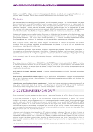 SYNTEC INFORMATIQUE - GUIDE OPEN SOURCE



Public License (MPL), rédigée par la firme Netscape pour la libération du code de son navigateur. Ces licences sont
précises et très complètes, ont une étendue définie et emblématique du mouvement Open Source.

3 Par domaine

Les licences Open Source sont aujourd'hui utilisées dans de nombreux domaines : les logiciels bien sûr, mais aussi
les encyclopédies (on pense à Wikipedia), les livres, la musique et bientôt tout type d'œuvres. La majeure partie des
licences Open Source trouve leur fondement dans une application particulière pour un domaine artistique bien
déterminé. De ce fait, il est très délicat et déconseillé d'utiliser des licences rédigées pour un domaine dans un autre.
Par exemple, le formalisme extrêmement contraignant de la GNU GPL n'est pas du tout adapté à la musique (le texte
entier de la licence doit être attaché ; et imaginez qu'il faille distribuer le master et les sources en plus du CD...).

Inversement, des licences comme les Creative Commons ont été écrites pour la musique, le film, les livres, etc., mais
pas pour le logiciel. Très logiquement, licencier un logiciel sous Creative Commons — par exemple une CC-By-SA
pour prendre une licence Open Source assez similaire à la GNU GPL — n'est pas conseillé puisque tous les aspects
propres au logiciel sont inexistants : la distribution du code source n'étant notamment pas envisagée.

Enfin, quelques licences, plutôt rares, ont été rédigées avec l'ambition de s'étendre à l'ensemble des créations
couvertes par le droit d'auteur, voire toute la propriété littéraire et artistique : l'OSL et la LAL sont deux très bons
exemples avec des origines bien différentes.

Il est néanmoins nécessaire dans certaines situations, notamment en présence d'œuvres dites multimédias —
regroupant de nombreux types d'œuvres — de réfléchir à l'opportunité d'utiliser une licence pour le tout dans un
objectif d'uniformisation ou de privilégier une approche modulaire (en utilisant une licence pour chaque type d'œuvre).

Il n'y a encore une fois ni de bonnes ni de mauvaises réponses : tout dépend de l'espèce.

4 Par liberté

Sous la coprésidence de Valérie-Laure BENABOU et Joëlle FARCHY la commission spécialisée du CSPLA portant sur
                                                                    ,
la mise à disposition ouverte des œuvres de l'esprit a publié en juin 2007 un rapport reprenant une distinction issue
des travaux de thèse sur les œuvres libres de Mélanie CLEMENT-FONTAINE. On y retrouve la classification selon le
degré de libertés conférées :

• Les licences qui offrent une liberté pérenne. Il s'agit des licences disposant d'un copyleft : l'œuvre et ses dérivées
sont libres ;

• Les licences qui offrent une liberté fragile. Il s'agit ici des licences permissives qui autorisent la propriétarisation
par un tiers d'une œuvre dérivée — les contributeurs n'ont donc aucune garantie de pouvoir à leur tour bénéficier des
contributions ultérieures ;

• Les licences qui offrent une liberté asymétrique. Il s'agit ici des licences qui créent un déséquilibre au profit de
celui qui a initialement le choix de la licence : avec l'exemple de la licence CC-By-NC qui interdit l'exploitation
commerciale de l'œuvre Open Source, mais présente une souplesse supérieure dans la réutilisation.


3.1.2.2 L'EXEMPLE DE LA GNU GPL121
Pour comprendre l’évolution des licences Open Source, il faut suivre l'évolution de la GNU General Public Licence.

S’appliquant évidemment au logiciel et à la documentation technique l’accompagnant, la licence GPL fixe les
conditions de diffusion : les logiciels sous licence GPL peuvent librement être copiés, adaptés et distribués de quelque
manière que ce soit, à la seule condition de rester soumis aux mêmes termes. La question de l’interprétation de la GNU
GPL v2 pose problème en ce qu’elle émane d’un système de droit anglo-saxon, mais la troisième version se détache
de ce droit au profit d'une terminologie contractuelle plus conforme au droit français. L'objectif est de créer un « fonds
commun auquel chacun peut ajouter, mais duquel personne ne peut retrancher », comme aime à le répéter Eben
Moglen, l’avocat de la FSF et directeur de la SFLC.

• Le code source du logiciel diffusé sous licence GPL est communiqué à l’utilisateur. Mais une condition s’impose : le
code source, auquel l’utilisateur a eu accès, doit être également transféré en cas de diffusion. Cet utilisateur ne saurait
de sa seule initiative, et donc sans l’autorisation du créateur du logiciel, distribuer celui-ci sans son code source. En
d’autres termes, il ne saurait introduire, dans la chaîne de diffusion du logiciel, une forme d’appropriation de facto en
se réservant le code source. Il irait ainsi contre la volonté du premier programmeur et ne respecterait pas les termes
de la licence.
121 Voir la version originale sur http://www.gnu.org/copyleft/gpl.html et l'analyse de ses différentes versions sur http://www.vvlibri.org/


34
 