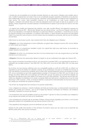 SYNTEC INFORMATIQUE - GUIDE OPEN SOURCE




• Compte tenu de la possibilité qui lui est faite d’accéder librement au code source, l’utilisateur peut modifier celui-ci,
voire modifier le logiciel dans son entier. C’est ici une considérable exception apportée à l’interdiction de la décompi-
lation traditionnelle, comme nous le verrons plus loin, interdiction visant précisément à empêcher toute modification du
code source. Par contre, cette possibilité d’examen et de modification du code source implique une
obligation : l’utilisateur doit préciser dans une notice les adaptations dont il est l’auteur, la date de ses apports, et son
identité. Chaque programmeur successif participe à l’enrichissement du logiciel, et par principe son droit au nom sera
respecté.

• Un logiciel ainsi modifié peut également être distribué, mais cette nouvelle diffusion doit également respecter les
stipulations de la licence GPL : elle doit être diffusée sous les mêmes termes : une fois qu’un logiciel a été cédé en
vertu de ses stipulations, il est interdit de réintroduire un quelconque élément « propriétaire », c’est-à-dire qu’on ne peut
se réserver le résultat d’une modification, ni la diffuser à titre onéreux, ni même introduire des portions de code faisant
l’objet d’une réservation (par le brevet ou le droit d’auteur) dans les adaptations successives, dès lors que l'on distribue
ces dernières.

Cette licence se veut la plus ouverte, mais comporte bel et bien des obligations pour l’utilisateur :

• Obligation, pour toute redistribution et toute modification du logiciel initial, d’adopter la licence GPL et de la diffuser
en même temps que le logiciel ;

• Obligation pour un programmeur travaillant à partir d’un logiciel libre cédé sous cette licence, de soumettre sa
création dérivée à la licence GPL ;

• Obligation de porter à la connaissance des tiers et de tout cessionnaire le nom des programmeurs qui sont déjà
intervenus sur le code source ;

• Obligation d’informer tout cessionnaire ultérieur du logiciel ou de ses modifications des règles de la licence GPL.

Deux vagues successives (la première le 29 juin, et la seconde le 9 novembre 2007), ont respectivement donné lieu à
publication des nouvelles versions122 des GNU GPL (v3), GNU LGPL (v3) et de la GNU Affero GPL (v3) (dite aussi
AGPL).

Sur la forme, les trois licences s'affichent avec une compatibilité parfaite au profit de la GNU GPL et s'offrent une
modularité qui permet de faciliter leur utilisation conjointe. Si les améliorations ont pesé sur la lisibilité des licences, la
FSF a fait attention à conserver leur similitude. Ainsi, la GNU LGPL apparaît finalement comme une exception à la GNU
GPL (en se concentrant sur les droits supplémentaires accordés, et renvoyant à la GNU GPL pour le reste de ses
termes). De même, l'Affero GPL ne se distingue de la GNU GPL que par une clause qui lui permet de s'adapter aux
spécificités des logiciels voués à être utilisés via le réseau sans avoir à être distribués. Ces derniers devront alors per-
mettre aux utilisateurs de bénéficier de la version du logiciel utilisée par ledit service, comblant ainsi ce que l'on avait
dénommé l’« ASP loophole ». Enfin, un travail de rédaction a aussi permis d'internationaliser les licences et d'assurer
leur validité pour l'ensemble des systèmes juridiques.

• Sur le fond, les changements sont nombreux et ne peuvent qu'être listés ;

• Une « obligation de cohérence » interdit à l'utilisateur de limiter par d'autres voies, ou droits exclusifs concurrents, les
libertés qu'il concède par la licence : que ce soit à l'égard des Mesures Techniques de Protection, des limitations
matérielles (Tivoïsation) ou encore des brevets ;

• Un encadrement des accords parallèles portant sur des brevets123 agit tant du côté du promettant (qui s'obligerait à
ne pas opposer ses brevets) qu'à celui qui en bénéficierait ;

• Une modularité est incorporée afin de permettre d'intégrer d'autres briques logicielles sous licence a minima libre
(disposition profitant à la compatibilité avec des licences comme LaTeX, etc.) ;

• Des adaptations technologiques (comme la distribution par peer to peer).

Garante du rôle qu'elle s'est donnée, la Free Software Foundation assure par ces mises à jour la pérennité des
libertés qu'elle prône, sans aucune concession.




122 Voir    la « Rétrospective 2007 sur le logiciel libre                 et   les   sujets   af férents   »   publiée   par   l'April   :
    http://www.april.org/ar ticles/divers/retrospective-2007.html#ToC23
123 En réponse à l'accord Novell/Microsoft


                                                                                                                                     35
 