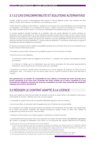 SYNTEC INFORMATIQUE - GUIDE OPEN SOURCE




3.1.3.2 CAS D'INCOMPATIBILITÉ ET SOLUTIONS ALTERNATIVES
Certains conflits ne peuvent contractuellement être résolus. Si l'œuvre litigieuse s'avère trop complexe pour être
réécrite, il faudra alors renoncer à la distribution ou à l'utilisation du tout134.

Il reste néanmoins quelques autres solutions : contacter le ou les auteurs d'un composant litigieux pour leur demander
une dérogation, une exception ou un changement de licence ; acheter une licence commerciale à ces derniers ; se
faire céder la titularité de leurs droits135 ou contourner matériellement le problème posé par la licence.

Le premier expédient possède l'avantage de la simplicité, mais son succès dépendra du nombre d'auteurs du
composant, de leur personnalité et de ce que l'entreprise est prête à investir dans le projet. Les deux autres mesures
dépendront aussi totalement de la volonté des titulaires de droits. Le dernier procédé se révèle le plus précaire puisqu'il
nécessite une connaissance parfaite des licences afin d'estimer ce qui peut matériellement être permis et ce qui ne le
serait pas (certaines formes de distribution136, certains modes de distribution137 et certaines constructions du logiciel138
permettent par exemple d'alléger les contraintes).

En résumé, le processus visant à vérifier la compatibilité expresse entre une licence Open Source A (d'origine) et une
licence B (licence finale) est le suivant :

• Considérons que les droits ne posent pas de problème puisqu'a minima la Licence A est libre.

• Penchons-nous sur les obligations :

   1) la licence B contient toutes les obligations de la licence A - modulation des variations éventuellement tolérées
   par la licence,

   2) la licence A n'oblige pas à la redistribution sous une licence particulière OU elle permet expressément la
   redistribution sous la Licence B (ou une licence qui lui soit compatible).

• Considérons une licence copyleft comme une licence qui a comme obligation de conserver les droits lors de la
redistribution, alors : si la licence A est une licence Open Source copyleft , la licence B devra aussi être libre et
copyleft .


Plus généralement, la condition de compatibilité est donc atteinte si l'ensemble des droits accordés par la
licence absorbante B est inclus dans l'ensemble des droits conférés par la licence compatible A et que
l'ensemble des obligations imposées par la licence compatible A est inclus dans l'ensemble des obligations
imposées par la licence absorbante B.



3.2 RÉDIGER LE CONTRAT ADAPTÉ À LA LICENCE
Après avoir adopté une démarche permettant de sécuriser la licence du produit vendu, il est impératif de sécuriser le
contrat global de services. L’attention doit porter sur deux aspects :

• La propriété du logiciel et des droits de propriété intellectuelle (logiciel en tant que création),

• Les services offerts, la description de(s) l’engagement(s) pris et l’étendue de la responsabilité.

Par conséquent, pour rédiger les clauses relatives aux garanties, à la maintenance, à la propriété, il est indispensable
de se référer aux licences d’utilisation des logiciels composant la solution vendue au client. Pour maîtriser et
comprendre les contrats de services, il faut connaître :

• L'étendue du droit d’auteur sur le logiciel rappelé en introduction du présent document,

• La particularité des licences Open Source qui organisent une cession de droits d’auteur non exclusive et gracieuse
afin d'opérer un partage de l’exploitation d’une œuvre. La non exclusivité des cessions détermine tout le système
134 Sauf bien sûr à trouver un remplacement pour la par tie litigieuse.
135 On utilise souvent l'appellation américaine de Copyright assignment pour désigner ces cessions de droits. Il en existe de multiples
    sor tes : La cession pure et simple sans contrepar tie (par exemple comme condition à l'intégration d'une contribution dans un
    projet) ou les cessions finalisée (c'est-à-dire que l'utilisation par le cessionnaire est clairement délimitée par la cession : par
    exemple, toute distribution dont la contribution doit être réalisée sous licence open source).
136 Par exemple exécutable, tant que les sources des modifications sont disponibles par ailleurs.
137 On pense notamment aux logiciels dont seul le client est distribué alors que le serveur est hébergé chez l'éditeur.
138 Par exemple la construction modulaire pour l'utilisation de composants sous licence du type MPL, voire LGPL.

                                                                                                                                   37
 