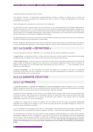 SYNTEC INFORMATIQUE - GUIDE OPEN SOURCE



contractuel afférent aux licences Open Source.

Une précision s’impose : la rémunération traditionnellement accordée à l’éditeur du logiciel dans le schéma dit
« propriétaire » se trouve transférée vers l’entreprise qui offre un service. La valeur est transférée de la propriété
incorporelle vers le service.

C’est l’aménagement contractuel de ce service qui nous intéresse ici.

Les demandes du client reposent souvent sur des confusions ou une méconnaissance de la propriété intellectuelle en
matière de logiciel (Cf. supra 1.2.). Bien communiquer sur les droits de propriété intellectuelle relatifs au logiciel et, en
particulier au logiciel libre sur la nature et l'étendue des droits conférés au client, facilite la négociation des projets. Cette
communication est un préalable indispensable à toute relation contractuelle et ceci d'autant plus que tout prestataire
est tenu d'informer son cocontractant (obligation d'information).

Les développements qui suivent se concentrent sur les principales clauses des contrats de services et sur les éléments
à mettre en exergue lors des négociations contractuelles.

De plus, soulignons que les licences Open Source contiennent souvent des clauses qui ne relèvent pas de la licence
au sens strict (déterminer l’étendue du droit d’utiliser le logiciel), mais du contrat commercial (service offert, garantie…).


3.2.1 LA CLAUSE « DÉFINITIONS »
Il convient d'ajouter à la clause « définitions » ou, de préciser dans le contrat, les définitions suivantes :

• Logiciel Libre : un logiciel est dit libre, ou Open Source, lorsque son code est publié et disponible pour être étudié
et utilisé par celui qui dispose d'une copie, et qu'il est soumis à une licence Open Source.

• licence Open Source : contrat de cession non exclusive de droits d'auteur permettant gracieusement au licencié de
copier, modifier et distribuer le logiciel et son code source. Les licences certifiées par l'Open Source Initiative, et
publiées comme telles sur son site internet (http://www.opensource.org) en date du <.....>, sont considérées comme
conformes à cette définition.

• Licence Compatible : est dite compatible toute licence de logiciel qui se substitue à une autre en respectant
l'ensemble de ses termes lors de la distribution du logiciel ; elle permet généralement de distribuer un ensemble de
composants logiciels sous une seule licence.


3.2.2 LA GARANTIE D'ÉVICTION
3.2.2.1 LE PRINCIPE
La garantie d’éviction ou garantie de l'utilisateur en cas de contrefaçon implique l’obligation pour le concédant
(éditeur, société de services, etc.) de ne pas perturber, par son fait personnel, le licencié dans la jouissance de la chose
cédée et de faire en sorte qu’aucun tiers ne vienne perturber cette libre utilisation.

La garantie d'éviction est légale, en droit français. Ce qui signifie qu’elle s’applique même si elle n’est pas stipulée dans
le contrat de cession. Elle consiste pour le concédant à garantir le cessionnaire (bien souvent le client) contre toute
réclamation d’un tiers prétendant que le logiciel licencié/cédé porte atteinte à ses propres droits de propriété
intellectuelle (notamment en cas de contrefaçon).

• L’éditeur d’un logiciel est en mesure de garantir qu’il est titulaire de tous les droits de propriété intellectuelle
applicables aux modules qu’il a intégré ou qu’il a obtenu les droits des tiers lui permettant d’intégrer le module à sa
solution et de les redistribuer ensembles.

• Lors de l'utilisation de composants Open Source, cette garantie n’est techniquement pas possible. L’ensemble des
licences Open Source prévoient le transfert du logiciel « en l’état », c’est-à-dire sans garantie quelle qu’elle soit.

Un contributeur peu scrupuleux peut avoir inséré du code propriétaire, parfois protégé par un brevet, dans la solution
développée. Il diffusera ce code « contrefaisant » sous licence Open Source, sans respecter le monopole d’exploitation
de son auteur. Faute de pouvoir maîtriser la chaîne des contributeurs, les licences Open Source ne contiennent
aucune garantie pour le licencié contre une éviction provenant d'un tiers. Dans les faits, les logiciels libres commer-
cialisés sont développés par des communautés organisées par des sociétés commerciales qui encadrent ce
risque.


38
 