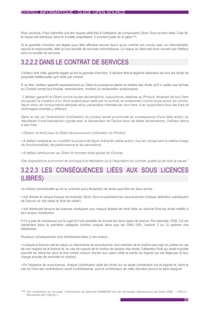 SYNTEC INFORMATIQUE - GUIDE OPEN SOURCE



Pour conclure, il faut admettre que les risques attachés à l'utilisation de composants Open Source sont réels. Cela dit,
le risque est identique dans le modèle propriétaire. Il convient juste de le gérer139.

Si la garantie d’éviction est légale pour être effective encore faut-il qu'un contrat soit conclu avec un intermédiaire,
assuré et responsable, telle qu’une société de services informatiques. Le risque du client est donc couvert par l'éditeur
et/ou la société de services.


3.2.2.2 DANS LE CONTRAT DE SERVICES
L’éditeur doit cette garantie légale qu'est la garantie d'éviction. Il déclare être le légitime détenteur de tous les droits de
propriété intellectuelle qu'il cède par contrat.

À ce titre, l’éditeur garantit expressément au Client la jouissance pleine et entière des droits qu'il a cédés aux termes
du Contrat contre tout trouble, revendication, éviction ou réclamation quelconques.

“ L’éditeur garantit le Client contre toutes réclamations, oppositions relatives au Produit, émanant de tout tiers
invoquant la violation d’un droit quelconque cédé par le contrat, et notamment contre toute action en contre-
façon et/ou en concurrence déloyale et/ou parasitaire intentée par tout tiers. Il en supportera tous les frais et
dommages-intérêts y afférent.

Dans le cas où l'interdiction d'utilisation du produit serait prononcée en conséquence d'une telle action ou
résulterait d'une transaction signée avec le demandeur de l'action pour de telles réclamations, l’éditeur devra
à ses frais :

• Obtenir le droit pour le Client de poursuivre l'utilisation du Produit,

• A défaut remplacer ou modifier le produit de façon à écarter ladite action, tout en conservant le même niveau
de fonctionnalités, de performance et de pertinence,

• A défaut rembourser au Client le montant total global du Contrat.

Ces dispositions survivront en principe à la résiliation ou à l’expiration du contrat, quelle qu’en soit la cause.”


3.2.2.3 LES CONSÉQUENCES LIÉES AUX SOUS LICENCES
(LIBRES)
La chaîne contractuelle qui lie le Licencié au(x) titulaire(s) de droits peut être de deux sortes :

• soit directe et unique lorsque les licences Open Source autorisent les sous-licences (chaque détenteur subséquent
de l'œuvre se voit céder le droit de céder),

• soit distribuée lorsque les licences impliquent que chaque titulaire de droit cède au licencié final les droits relatifs à
leur propre contribution.

Il n'y a pas de consensus sur le sujet et il est possible de trouver les deux types de licence. Par exemple, l'OSL 3.0 est
clairement dans la première catégorie (chaîne unique) alors que les GNU GPL (version 2 ou 3) opèrent une
distribution.

Plusieurs conséquences sont directement liées à ces enjeux :

• Lorsque la licence met en place un mécanisme de sous-licence, tout membre de la chaîne peut agir en justice en cas
de non respect de la licence et, en cas de rupture de la chaîne de cession des droits, l'utilisateur final qui serait inquiété
pourrait se retourner pour le tout contre chacun d'entre eux ayant cédé la partie du logiciel qui est litigieuse (à leur
charge ensuite de remonter la chaîne).

• En l'absence de sous-licence, chaque contributeur cède les droits sur sa seule contribution sur le logiciel et, dans le
cas où l'une des contributions serait contrefaisante, seul le contributeur de cette dernière pourra se faire assigner.




139 Voir notamment sur ce sujet, l'intervention de Sandrine RAMBAUD lors de l'European Opensource Law Event 2008 : « GPLv3 –
    Warranties and Liability ».

                                                                                                                           39
 