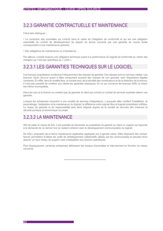 SYNTEC INFORMATIQUE - GUIDE OPEN SOURCE




3.2.3 GARANTIE CONTRACTUELLE ET MAINTENANCE
Il faut bien distinguer :

• La correction des anomalies qui s’inscrit dans le cadre de l’obligation de conformité et qui est une obligation
essentielle du contrat de développement (la plupart du temps couverte par une garantie de courte durée
correspondant à une maintenance gratuite),

• Des obligations de maintenance ou d’assistance.

Par ailleurs, il existe toujours une obligation technique quant à la performance du logiciel (et conformité au cahier des
charges) qui n’est pas spécifique au « Libre ».


3.2.3.1 LES GARANTIES TECHNIQUES SUR LE LOGICIEL
Les licences propriétaires contiennent fréquemment des clauses de garantie. Ces clauses sont en principe valides. Les
licences Open Source quant à elles comportent souvent des clauses de non garantie, sauf dispositions légales
contraires. En effet, dans le modèle libre, et compte tenu de la pluralité des contributeurs et de la rédaction de la licence,
il n’est pas possible de conférer aux clients les garanties classiques. En ce qui concerne les licences GNU, la notion
est même incompatible.

Dans les cas où la licence ne contient pas de garantie, le client qui conclut un contrat de services souhaite obtenir une
garantie.

Lorsque les entreprises recourent à une société de services (intégrateurs...) auxquels elles confient l'installation, le
paramétrage, l'adaptation et la maintenance du logiciel, la différence entre logiciel libre et logiciel propriétaire s'efface.
Le niveau de garantie et de responsabilité sera alors négocié auprès de la société de services afin d'assurer la
sécurité juridique et économique du projet.


3.2.3.2 LA MAINTENANCE
Afin de palier le risque de fork, il est possible de demander au prestataire de garantir au client un support qui réponde
à la demande de ce dernier tout en restant cohérent avec le développement communautaire du logiciel.

De SSLL proposent de la tierce maintenance applicative appliquée aux Logiciels Libres. Elles disposent des compé-
tences permettant d’utiliser les outils de développement collaboratifs utilisés par les communautés et peuvent donc
assurer un haut niveau de support voire d’adaptation aux besoins spécifiques.

Plus classiquement, certaines entreprises définissent les niveaux d'anomalies et interviennent en fonction du niveau
concerné.




40
 