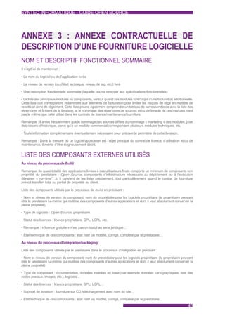 SYNTEC INFORMATIQUE - GUIDE OPEN SOURCE




ANNEXE 3 : ANNEXE CONTRACTUELLE DE
DESCRIPTION D’UNE FOURNITURE LOGICIELLE
NOM ET DESCRIPTIF FONCTIONNEL SOMMAIRE
Il s’agit ici de mentionner :

• Le nom du logiciel ou de l’application livrée

• Le niveau de version (ou d’état technique, niveau de tag, etc.) livré

• Une description fonctionnelle sommaire (laquelle pourra renvoyer aux spécifications fonctionnelles)

• La liste des principaux modules ou composants, surtout quand ces modules font l’objet d’une facturation additionnelle.
Cette liste doit correspondre notamment aux éléments de facturation pour limiter les risques de litige en matière de
recette et donc de règlement. Cette liste pourra également comprendre un tableau de correspondance avec la liste des
répertoires et fichiers de la livraison, si le nommage des répertoires de sources et/ou de livrable de ces modules n’est
pas le même que celui utilisé dans les contrats de licence/maintenance/fourniture.

Remarque : Il arrive fréquemment que le nommage des sources diffère du nommage « marketing » des modules, pour
des raisons d’historique, parce qu’à un module commercial correspondent plusieurs modules techniques, etc.

• Toute information complémentaire éventuellement nécessaire pour préciser le périmètre de cette livraison.

Remarque : Dans la mesure où ce logiciel/application est l’objet principal du contrat de licence, d’utilisation et/ou de
maintenance, il mérite d’être soigneusement décrit.


LISTE DES COMPOSANTS EXTERNES UTILISÉS
Au niveau du processus de Build

Remarque : la quasi-totalité des applications livrées à des utilisateurs finals comporte un minimum de composants non
propriété du prestataire : Open Source, composants d’infrastructure nécessaire au déploiement ou à l’exécution
(librairies « run-time”…). Il convient de les lister précisément, tout particulièrement quand le contrat de fourniture
prévoit transfert total ou partiel de propriété au client.

Liste des composants utilisés par le processus de build en précisant :

• Nom et niveau de version du composant, nom du propriétaire pour les logiciels propriétaire (le propriétaire pouvant
être le prestataire lui-même qui réutilise des composants d’autres applications et dont il veut absolument conserver la
pleine propriété),

• Type de logiciels : Open Source, propriétaire

• Statut des licences : licence propriétaire, GPL, LGPL, etc.

• Remarque : « licence gratuite » n’est pas un statut au sens juridique…

• État technique de ces composants : état natif ou modifié, corrigé, complété par le prestataire…

Au niveau du processus d’intégration/packaging

Liste des composants utilisés par le prestataire dans le processus d’intégration en précisant :

• Nom et niveau de version du composant, nom du propriétaire pour les logiciels propriétaire (le propriétaire pouvant
être le prestataire lui-même qui réutilise des composants d’autres applications et dont il veut absolument conserver la
pleine propriété)

• Type de composant : documentation, données insérées en base (par exemple données cartographiques, liste des
codes postaux, images, etc.), logiciels…

• Statut des licences : licence propriétaire, GPL, LGPL…

• Support de livraison : fourniture sur CD, téléchargement avec nom du site…

• État technique de ces composants : état natif ou modifié, corrigé, complété par le prestataire…
                                                                                                                    43
 