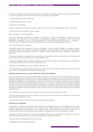 SYNTEC INFORMATIQUE - GUIDE OPEN SOURCE



La liste de ces éléments complémentaires peut varier en fonction des objectifs des parties, des types de déploiement
ou de commercialisation. On pourra donc trouver les cas suivants (non exhaustifs) :

• Commercialisation en mode SaaS/ASP,

• Solutions financières avec un leaser .

• Fourniture à un intégrateur,

• Système de preuve vis-à-vis d’une autorité de tutelle (sanitaire, sécurité, fiscale, traçabilité, Objectif patrimonial,

• Système de preuve en matière de droits d’auteur.

Commercialisation en mode SaaS/ASP :

Ce cas est également assimilable aux solutions outsourcing . En pareil cas, l’utilisateur est dépendant de son
fournisseur, non seulement en ce qui concerne la maintenance évolutive, mais également toute la production
(exploitation, sauvegardes, sécurité...). Dans la plupart des cas, le fournisseur utilise les services d’un « hébergeur ».
En cas de besoin, l’utilisateur aura besoin d’informations et de composants complémentaires tels que :

• Nom et coordonnées de l’hébergeur,

• Descriptif détaillé des composants fournis par l’hébergeur : type de machine (dédiée ou partagée), système
d’exploitation (nom, niveau de version, procédure d’installation et de paramétrage), mots de passe d’accès au serveur,
nature des composants spécifiques matériels et logiciels complémentaires fournis par l’hébergeur, dispositifs de
sécurité, etc.

• Procédure détaillée de déploiement et de paramétrage de l’application client sur l’environnement d’hébergement,
mots de passe d’accès, de redirection de noms de domaines, etc.

• Procédures complémentaires d’exploitation utilisées par le fournisseur (gestion de profils utilisateurs, purge des bases
de données, procédures de mises à jour de l’application, etc.)

• Systèmes de sauvegarde (miroring ), localisation des back-up …

• Plus généralement, toute information permettant au client comme au fournisseur de basculer la production sur un
autre site en cas de défaillance de l’hébergeur, par exemple.

Solutions financières avec un Leaser (Société de leasing, de crédit-bail) :

Ce cas est assez proche de celui du déploiement en mode SaaS, à ceci près qu’une société financière s’intercale
entre le fournisseur et le client final et que c’est elle qui perçoit les mensualités couvrant la licence, la maintenance
applicative, l’hébergement et même souvent le matériel installé en local. Cette société financière peut alors se trouver
engagée financièrement sur une application et a besoin de sécuriser ses encaissements (autant par des procédures
de secours et de sécurité que par des contrats d’assurance). Le « financier » a alors besoin d’être assuré de disposer
de tous les moyens pour relancer la production en priorité puis la maintenance applicative dans des délais compatibles
avec ceux couverts par son contrat d’assurance par exemple ou dans les délais prévus avec les clients et au-delà
desquels des pénalités de retard pourraient lui être imposées. Il peut alors avoir besoin d’informations complémen-
taires telles que :

• Liste complète des mots de passe de redirection des noms de domaine des clients concernés,

• Liste des mots de passe d’accès aux machines locales des clients pour intervention en maintenance et mise à jour
des applications déployées en local,

• Copie des factures de vente et/ou bons de garantie des matériels financés …

Fourniture à un intégrateur

L’intégrateur a a priori vocation à reprendre la maintenance et le développement en cas de défaillance du fournisseur
d’origine. C’est souvent pour cette raison qu’un « grand compte » préfère travailler avec un intégrateur, même s’il lui
impose d’intégrer telle ou telle solution qu’il a validée comme correspondant à ses besoins. En pareil cas, les
contraintes de reprise de la maintenance peuvent imposer des délais plus courts et des pénalités de retard.

L’intégrateur doit alors disposer de toutes les informations techniques lui permettant de reprendre la maîtrise de
l’application dans les délais impartis. Il devra alors disposer des informations telles que :

• Normes internes de développement et de nommage,

• Spécifications fonctionnelles et techniques,


                                                                                                                            45
 