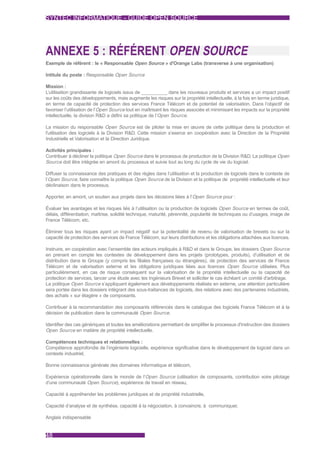 SYNTEC INFORMATIQUE - GUIDE OPEN SOURCE




ANNEXE 5 : RÉFÉRENT OPEN SOURCE
Exemple de référent : le « Responsable Open Source » d'Orange Labs (transverse à une organisation)

Intitule du poste : Responsable Open Source

Mission :
L’utilisation grandissante de logiciels issus de ___________ dans les nouveaux produits et services a un impact positif
sur les coûts des développements, mais augmente les risques sur la propriété intellectuelle, à la fois en terme juridique,
en terme de capacité de protection des services France Télécom et de potentiel de valorisation. Dans l’objectif de
favoriser l’utilisation de l’Open Source tout en maîtrisant les risques associés et minimisant les impacts sur la propriété
intellectuelle, la division R&D a défini sa politique de l’Open Source.

La mission du responsable Open Source est de piloter la mise en œuvre de cette politique dans la production et
l'utilisation des logiciels à la Division R&D. Cette mission s’exerce en coopération avec la Direction de la Propriété
Industrielle et Valorisation et la Direction Juridique.

Activités principales :
Contribuer à décliner la politique Open Source dans le processus de production de la Division R&D. La politique Open
Source doit être intégrée en amont du processus et suivie tout au long du cycle de vie du logiciel.

Diffuser la connaissance des pratiques et des règles dans l’utilisation et la production de logiciels dans le contexte de
l’Open Source, faire connaître la politique Open Source de la Division et la politique de propriété intellectuelle et leur
déclinaison dans le processus.

Apporter, en amont, un soutien aux projets dans les décisions liées à l’Open Source pour :

Évaluer les avantages et les risques liés à l’utilisation ou la production de logiciels Open Source en termes de coût,
délais, différentiation, maîtrise, solidité technique, maturité, pérennité, popularité de techniques ou d’usages, image de
France Télécom, etc.

Éliminer tous les risques ayant un impact négatif sur la potentialité de revenu de valorisation de brevets ou sur la
capacité de protection des services de France Télécom, sur leurs distributions et les obligations attachées aux licences.

Instruire, en coopération avec l’ensemble des acteurs impliqués à R&D et dans le Groupe, les dossiers Open Source
en prenant en compte les contextes de développement dans les projets (prototypes, produits), d’utilisation et de
distribution dans le Groupe (y compris les filiales françaises ou étrangères), de protection des services de France
Télécom et de valorisation externe et les obligations juridiques liées aux licences Open Source utilisées. Plus
particulièrement, en cas de risque conséquent sur la valorisation de la propriété intellectuelle ou la capacité de
protection de services, lancer une étude avec les Ingénieurs Brevet et solliciter le cas échéant un comité d'arbitrage.
La politique Open Source s’appliquant également aux développements réalisés en externe, une attention particulière
sera portée dans les dossiers intégrant des sous-traitances de logiciels, des relations avec des partenaires industriels,
des achats « sur étagère » de composants.

Contribuer à la recommandation des composants référencés dans le catalogue des logiciels France Télécom et à la
décision de publication dans la communauté Open Source.

Identifier des cas génériques et toutes les améliorations permettant de simplifier le processus d'instruction des dossiers
Open Source en matière de propriété intellectuelle.

Compétences techniques et relationnelles :
Compétence approfondie de l’ingénierie logicielle, expérience significative dans le développement de logiciel dans un
contexte industriel,

Bonne connaissance générale des domaines informatique et télécom,

Expérience opérationnelle dans le monde de l’Open Source (utilisation de composants, contribution voire pilotage
d’une communauté Open Source), expérience de travail en réseau,

Capacité à appréhender les problèmes juridiques et de propriété industrielle,

Capacité d’analyse et de synthèse, capacité à la négociation, à convaincre, à communiquer,

Anglais indispensable


48
 