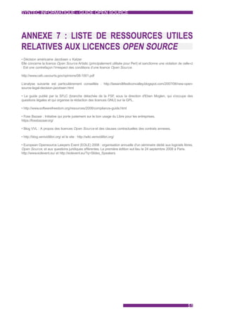 SYNTEC INFORMATIQUE - GUIDE OPEN SOURCE




ANNEXE 7 : LISTE DE RESSOURCES UTILES
RELATIVES AUX LICENCES OPEN SOURCE
• Décision américaine Jacobsen v. Katzer
Elle concerne la licence Open Source Artistic (principalement utilisée pour Perl) et sanctionne une violation de celle-ci
: Est une contrefaçon l’irrespect des conditions d’une licence Open Source.

http://www.cafc.uscourts.gov/opinions/08-1001.pdf

L’analyse suivante est particulièrement conseillée : http://lawandlifesiliconvalley.blogspot.com/2007/08/new-open-
source-legal-decision-jacobsen.html

• Le guide publié par la SFLC (branche détachée de la FSF sous la direction d'Eben Moglen, qui s'occupe des
                                                              ,
questions légales et qui organise la rédaction des licences GNU) sur la GPL.

• http://www.softwarefreedom.org/resources/2008/compliance-guide.html

• Foss Bazaar : Initiative qui porte justement sur le bon usage du Libre pour les entreprises.
https://fossbazaar.org/

• Blog VVL : A propos des licences Open Source et des clauses contractuelles des contrats annexes.

• http://blog.venividilibri.org/ et le site : http://wiki.venividilibri.org/

• European Opensource Lawyers Event (EOLE) 2008 : organisation annuelle d'un séminaire dédié aux logiciels libres,
Open Source, et aux questions juridiques afférentes. La première édition eut lieu le 24 septembre 2008 à Paris.
http://www.eolevent.eu/ et http://eolevent.eu/?q=Slides_Speakers




                                                                                                                     51
 