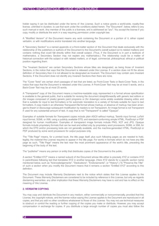 SYNTEC INFORMATIQUE - GUIDE OPEN SOURCE



holder saying it can be distributed under the terms of this License. Such a notice grants a world-wide, royalty-free
license, unlimited in duration, to use that work under the conditions stated herein. The "Document", below, refers to any
such manual or work. Any member of the public is a licensee, and is addressed as "you". You accept the license if you
copy, modify or distribute the work in a way requiring permission under copyright law.

A "Modified Version" of the Document means any work containing the Document or a portion of it, either copied
verbatim, or with modifications and/or translated into another language.

A "Secondary Section" is a named appendix or a front-matter section of the Document that deals exclusively with the
relationship of the publishers or authors of the Document to the Document's overall subject (or to related matters) and
contains nothing that could fall directly within that overall subject. (Thus, if the Document is in part a textbook of
mathematics, a Secondary Section may not explain any mathematics.) The relationship could be a matter of
historical connection with the subject or with related matters, or of legal, commercial, philosophical, ethical or political
position regarding them.

The "Invariant Sections" are certain Secondary Sections whose titles are designated, as being those of Invariant
Sections, in the notice that says that the Document is released under this License. If a section does not fit the above
definition of Secondary then it is not allowed to be designated as Invariant. The Document may contain zero Invariant
Sections. If the Document does not identify any Invariant Sections then there are none.

The "Cover Texts" are certain short passages of text that are listed, as Front-Cover Texts or Back-Cover Texts, in the
notice that says that the Document is released under this License. A Front-Cover Text may be at most 5 words, and a
Back-Cover Text may be at most 25 words.

A "Transparent" copy of the Document means a machine-readable copy, represented in a format whose specification
is available to the general public, that is suitable for revising the document straightforwardly with generic text editors or
(for images composed of pixels) generic paint programs or (for drawings) some widely available drawing editor, and
that is suitable for input to text formatters or for automatic translation to a variety of formats suitable for input to text
formatters. A copy made in an otherwise Transparent file format whose markup, or absence of markup, has been arran-
ged to thwart or discourage subsequent modification by readers is not Transparent. An image format is not Transparent
if used for any substantial amount of text. A copy that is not "Transparent" is called "Opaque".

Examples of suitable formats for Transparent copies include plain ASCII without markup, Texinfo input format, LaTeX
input format, SGML or XML using a publicly available DTD, and standard-conforming simple HTML, PostScript or PDF
designed for human modification. Examples of transparent image formats include PNG, XCF and JPG. Opaque
formats include proprietary formats that can be read and edited only by proprietary word processors, SGML or XML for
which the DTD and/or processing tools are not generally available, and the machine-generated HTML, PostScript or
PDF produced by some word processors for output purposes only.

The "Title Page" means, for a printed book, the title page itself, plus such following pages as are needed to hold,
legibly, the material this License requires to appear in the title page. For works in formats which do not have any title
page as such, "Title Page" means the text near the most prominent appearance of the work's title, preceding the
beginning of the body of the text.

The "publisher" means any person or entity that distributes copies of the Document to the public.

A section "Entitled XYZ" means a named subunit of the Document whose title either is precisely XYZ or contains XYZ
in parentheses following text that translates XYZ in another language. (Here XYZ stands for a specific section name
mentioned below, such as "Acknowledgements", "Dedications", "Endorsements", or "History".) To "Preserve the Title"
of such a section when you modify the Document means that it remains a section "Entitled XYZ" according to this
definition.

The Document may include Warranty Disclaimers next to the notice which states that this License applies to the
Document. These Warranty Disclaimers are considered to be included by reference in this License, but only as regards
disclaiming warranties: any other implication that these Warranty Disclaimers may have is void and has no effect on the
meaning of this License.

2. VERBATIM COPYING

You may copy and distribute the Document in any medium, either commercially or noncommercially, provided that this
License, the copyright notices, and the license notice saying this License applies to the Document are reproduced in all
copies, and that you add no other conditions whatsoever to those of this License. You may not use technical measures
to obstruct or control the reading or further copying of the copies you make or distribute. However, you may accept
compensation in exchange for copies. If you distribute a large enough number of copies you must also follow the



54
 
