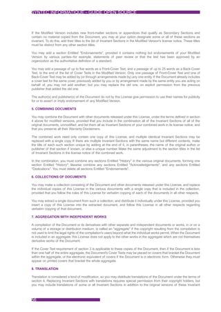SYNTEC INFORMATIQUE - GUIDE OPEN SOURCE



If the Modified Version includes new front-matter sections or appendices that qualify as Secondary Sections and
contain no material copied from the Document, you may at your option designate some or all of these sections as
invariant. To do this, add their titles to the list of Invariant Sections in the Modified Version's license notice. These titles
must be distinct from any other section titles.

You may add a section Entitled "Endorsements", provided it contains nothing but endorsements of your Modified
Version by various parties--for example, statements of peer review or that the text has been approved by an
organization as the authoritative definition of a standard.

You may add a passage of up to five words as a Front-Cover Text, and a passage of up to 25 words as a Back-Cover
Text, to the end of the list of Cover Texts in the Modified Version. Only one passage of Front-Cover Text and one of
Back-Cover Text may be added by (or through arrangements made by) any one entity. If the Document already includes
a cover text for the same cover, previously added by you or by arrangement made by the same entity you are acting on
behalf of, you may not add another; but you may replace the old one, on explicit permission from the previous
publisher that added the old one.

The author(s) and publisher(s) of the Document do not by this License give permission to use their names for publicity
for or to assert or imply endorsement of any Modified Version.

5. COMBINING DOCUMENTS

You may combine the Document with other documents released under this License, under the terms defined in section
4 above for modified versions, provided that you include in the combination all of the Invariant Sections of all of the
original documents, unmodified, and list them all as Invariant Sections of your combined work in its license notice, and
that you preserve all their Warranty Disclaimers.

The combined work need only contain one copy of this License, and multiple identical Invariant Sections may be
replaced with a single copy. If there are multiple Invariant Sections with the same name but different contents, make
the title of each such section unique by adding at the end of it, in parentheses, the name of the original author or
publisher of that section if known, or else a unique number. Make the same adjustment to the section titles in the list
of Invariant Sections in the license notice of the combined work.

In the combination, you must combine any sections Entitled "History" in the various original documents, forming one
section Entitled "History"; likewise combine any sections Entitled "Acknowledgements", and any sections Entitled
"Dedications". You must delete all sections Entitled "Endorsements".

6. COLLECTIONS OF DOCUMENTS

You may make a collection consisting of the Document and other documents released under this License, and replace
the individual copies of this License in the various documents with a single copy that is included in the collection,
provided that you follow the rules of this License for verbatim copying of each of the documents in all other respects.

You may extract a single document from such a collection, and distribute it individually under this License, provided you
insert a copy of this License into the extracted document, and follow this License in all other respects regarding
verbatim copying of that document.

7. AGGREGATION WITH INDEPENDENT WORKS

A compilation of the Document or its derivatives with other separate and independent documents or works, in or on a
volume of a storage or distribution medium, is called an "aggregate" if the copyright resulting from the compilation is
not used to limit the legal rights of the compilation's users beyond what the individual works permit. When the Document
is included in an aggregate, this License does not apply to the other works in the aggregate which are not themselves
derivative works of the Document.

If the Cover Text requirement of section 3 is applicable to these copies of the Document, then if the Document is less
than one half of the entire aggregate, the Document's Cover Texts may be placed on covers that bracket the Document
within the aggregate, or the electronic equivalent of covers if the Document is in electronic form. Otherwise they must
appear on printed covers that bracket the whole aggregate.

8. TRANSLATION

Translation is considered a kind of modification, so you may distribute translations of the Document under the terms of
section 4. Replacing Invariant Sections with translations requires special permission from their copyright holders, but
you may include translations of some or all Invariant Sections in addition to the original versions of these Invariant



56
 
