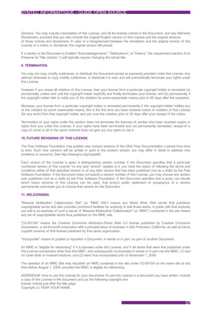 SYNTEC INFORMATIQUE - GUIDE OPEN SOURCE



Sections. You may include a translation of this License, and all the license notices in the Document, and any Warranty
Disclaimers, provided that you also include the original English version of this License and the original versions
of those notices and disclaimers. In case of a disagreement between the translation and the original version of this
License or a notice or disclaimer, the original version will prevail.

If a section in the Document is Entitled "Acknowledgements", "Dedications", or "History", the requirement (section 4) to
Preserve its Title (section 1) will typically require changing the actual title.

9. TERMINATION

You may not copy, modify, sublicense, or distribute the Document except as expressly provided under this License. Any
attempt otherwise to copy, modify, sublicense, or distribute it is void, and will automatically terminate your rights under
this License.

However, if you cease all violation of this License, then your license from a particular copyright holder is reinstated (a)
provisionally, unless and until the copyright holder explicitly and finally terminates your license, and (b) permanently, if
the copyright holder fails to notify you of the violation by some reasonable means prior to 60 days after the cessation.

Moreover, your license from a particular copyright holder is reinstated permanently if the copyright holder notifies you
of the violation by some reasonable means, this is the first time you have received notice of violation of this License
(for any work) from that copyright holder, and you cure the violation prior to 30 days after your receipt of the notice.

Termination of your rights under this section does not terminate the licenses of parties who have received copies or
rights from you under this License. If your rights have been terminated and not permanently reinstated, receipt of a
copy of some or all of the same material does not give you any rights to use it.

10. FUTURE REVISIONS OF THIS LICENSE

The Free Software Foundation may publish new, revised versions of the GNU Free Documentation License from time
to time. Such new versions will be similar in spirit to the present version, but may differ in detail to address new
problems or concerns. See http://www.gnu.org/copyleft/.

Each version of the License is given a distinguishing version number. If the Document specifies that a particular
numbered version of this License "or any later version" applies to it, you have the option of following the terms and
conditions either of that specified version or of any later version that has been published (not as a draft) by the Free
Software Foundation. If the Document does not specify a version number of this License, you may choose any version
ever published (not as a draft) by the Free Software Foundation. If the Document specifies that a proxy can decide
which future versions of this License can be used, that proxy's public statement of acceptance of a version
permanently authorizes you to choose that version for the Document.

11. RELICENSING

"Massive Multiauthor Collaboration Site" (or "MMC Site") means any World Wide Web server that publishes
copyrightable works and also provides prominent facilities for anybody to edit those works. A public wiki that anybody
can edit is an example of such a server. A "Massive Multiauthor Collaboration" (or "MMC") contained in the site means
any set of copyrightable works thus published on the MMC site.

"CC-BY-SA" means the Creative Commons Attribution-Share Alike 3.0 license published by Creative Commons
Corporation, a not-for-profit corporation with a principal place of business in San Francisco, California, as well as future
copyleft versions of that license published by that same organization.

"Incorporate" means to publish or republish a Document, in whole or in part, as part of another Document.

An MMC is "eligible for relicensing" if it is licensed under this License, and if all works that were first published under
this License somewhere other than this MMC, and subsequently incorporated in whole or in part into the MMC, (1) had
no cover texts or invariant sections, and (2) were thus incorporated prior to November 1, 2008.

The operator of an MMC Site may republish an MMC contained in the site under CC-BY-SA on the same site at any
time before August 1, 2009, provided the MMC is eligible for relicensing.

ADDENDUM: How to use this License for your documents To use this License in a document you have written, include
a copy of the License in the document and put the following copyright and
license notices just after the title page:
Copyright (c) YEAR YOUR NAME.



                                                                                                                        57
 