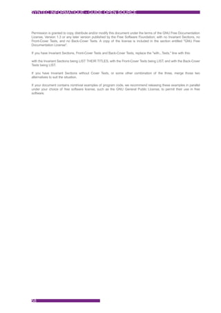 SYNTEC INFORMATIQUE - GUIDE OPEN SOURCE



Permission is granted to copy, distribute and/or modify this document under the terms of the GNU Free Documentation
License, Version 1.3 or any later version published by the Free Software Foundation; with no Invariant Sections, no
Front-Cover Texts, and no Back-Cover Texts. A copy of the license is included in the section entitled "GNU Free
Documentation License".

If you have Invariant Sections, Front-Cover Texts and Back-Cover Texts, replace the "with...Texts." line with this:

with the Invariant Sections being LIST THEIR TITLES, with the Front-Cover Texts being LIST, and with the Back-Cover
Texts being LIST .

If you have Invariant Sections without Cover Texts, or some other combination of the three, merge those two
alternatives to suit the situation.

If your document contains nontrivial examples of program code, we recommend releasing these examples in parallel
under your choice of free software license, such as the GNU General Public License, to permit their use in free
software.




58
 
