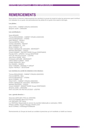 SYNTEC INFORMATIQUE - GUIDE OPEN SOURCE




REMERCIEMENTS
Nous tenons à remercier chaleureusement les membres du groupe de travail et toutes les personnes ayant contribué
à la réalisation de ce guide, tout particulièrement les pilotes de ce guide et les experts interrogés.

Les pilotes :

Olivia FLIPO – CABINET STAUB & ASSOCIES
Benjamin JEAN - LINAGORA

Les contributeurs :

Sylvie BENARD
Thomas BEAUGRAND – CABINET STAUB & ASSOCIES
François BESSAGUET – STERIA
Glenn BRAULT - NOVELL
Francois BERTIN - BULL
Charles CACHERA – REDHAT
Olga CHARMOILLE - CSC
Bruno CORNEC - HP
Frédéric GERAUD DE LESCAZES - MICROSOFT
Marisela GRATEROL - LOGICA
Vincent HANNIET - MIA-SOFTWARE Groupe SODIFRANCE
Pascale HATE - UPERTO / Groupe DEVOTEAM
Henri DE HAUTECLOCQUE – LOGITAS
Jean-Pierre LAISNE - BULL
Christophe LAPLUME - MICROSOFT
Valérie PAROT ALIBERT - SAGE
Coralie PRADOLIN - BULL
Eric SOARES - INGRES
Olivier THIRARD - ORANGE FT GROUP
Sophie THEPAULT - DEVOTEAM

Les membres du comité de rédaction et de relecture :

Thomas BEAUGRAND - CABINET STAUB & ASSOCIES
Francois BERTIN - BULL
Francois BESSAGUET – STERIA
Bruno CORNEC - HP
Olivia FLIPO – CABINET STAUB & ASSOCIES
Frédéric GERAUD DE LESCAZES - MICROSOFT
Marisela GRATEROL - LOGICA
Vincent HANNIET - MIASOFTWARE Groupe SODIFRANCE
Benjamin JEAN – LINAGORA
Henri LECLERC DE HAUTECLOCQUE - LOGITAS


Les « grands témoins » :

Alexandre ZAPOLSKY PDG de LINAGORA
                    ,
Hervé GUYOMARD, Black Duck France
Loïc DACHARY FSF France
             ,
Luc GRATEAU, Responsable du service de propriété intellectuelle et valorisation, INRIA
Philippe CARRE, Program Manager, Alcatel-Lucent
Bruno CORNEC, FOSSology/FOSSBazaar


Remerciements du Groupe de travail aux sociétés et personnes qui ont manifesté un intérêt aux travaux.




                                                                                                            59
 