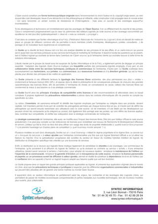 L’Open source constitue une forme technico-juridique originale dans l’environnement du droit d’auteur et du copyright anglo-saxon, au sein
duquel elle s’est développée. Issue d’une démarche à la fois philosophique et militante, cette construction s’est propagée dans le monde entier
- non sans rencontrer un certain nombre de résistances et d’interrogations - mais avec un succès et des avantages aujourd’hui
incontestables.

Si les développeurs et techniciens ont immédiatement saisi les avantages de l’Open Source, il en va différemment du marché et des juristes.
Ceux-ci comprennent progressivement que le cœur du patrimoine des éditeurs logiciels (le code source) et leur avantage concurrentiel par
excellence ne doit plus être systématiquement « réservé » mais au contraire, « propagé ».

C’est dans ce contexte que Syntec informatique et la FniLL (Fédération Nationale de l’Industrie du Logiciel Libre) ont décidé de mettre en
place un groupe de réflexion commun afin de permettre à leurs membres (chefs d’entreprise, développeurs, juristes, consultants…) de
partager et de mutualiser leurs expériences et compétences.

Le Guide qui a résulté de leurs travaux est à la fois une analyse détaillée de ses principes et de ses effets, et un vade-mecum qui pourra
servir aussi bien aux services juridiques qu’aux services techniques et marketing de l’entreprise. Il répond à toutes les questions qui se posent,
tant à l’éditeur logiciel qui souhaite se lancer dans l’aventure de l’Open source, qu’à l’entreprise cliente qui souhaite recourir à cette forme de
solutions informatiques.

L’étude menée par le groupe de travail sous les auspices de Syntec Informatique et de la FniLL a également permis de dégager un principe
essentiel : l’adoption des logiciels Open Source implique une traçabilité parfaite des composants logiciels employés, d’une part, et une
collaboration totale entre les services techniques, juridiques et commerciaux de l’entreprise, d’autre part. Le Guide s’adresse donc
successivement aux techniciens, aux juristes, aux commerciaux, aux ressources humaines et à la direction générale, qui est la mieux
placée pour décider des principes et les mettre en application.

Le Guide présente à ces différents lecteurs la typologie des licences libres existantes, des plus permissives aux plus « virales »
(notamment la fameuse licence GNU GPL), et expose dans le détail la philosophie et les conséquences pratiques de chacune des grandes
caractéristiques des licences libres, afin de permettre à l’entreprise de choisir, en connaissance de cause, celle(s) des licences libres qui
conviennent le mieux à ses besoins ou à sa stratégie commerciale.

Le Guide fournit ainsi les principes d’analyse de compatibilité entre licences et des recommandations et alternatives dans ce travail
complexe. Il propose également les précautions rédactionnelles à prévoir dans les contrats informatiques afin de prendre en compte les
spécificités du Libre.

La notion d’inventaire, de panorama exhaustif et détaillé des logiciels employés par l’entreprise ou intégrés dans ses produits, devient
capitale. Cet inventaire permet d’une part de contrôler les prérogatives permises par chaque licence libre en jeu, et d’autre part de définir les
prérogatives qui seront ensuite transmises aux utilisateurs avec le code source. Un tel inventaire, s’il est établi par les développeurs qui
peuvent choisir les composants qu’ils intègrent au produit, doit également être partagé avec les juristes, qui vont définir les licences applica-
bles, contrôler leur compatibilité, et vérifier leur adéquation avec la stratégie commerciale de l’entreprise.

La stratégie commerciale de l’entreprise, elle aussi, se modifie sous l’impact des licences libres. Dès lors que l’éditeur diffuse le code source
gratuitement, il ne peut plus compter sur les redevances de licences pour rentabiliser ses travaux de Recherche & Développement effectués
en amont. L’éditeur qui fait le choix du libre doit ainsi affiner son usage des droits de propriété intellectuelle (« quelle licence libre proposer
? ») et prendre l’avantage sur d’autres plans de compétition (« quel business model adopter ? »).

Plusieurs modèles se sont donc développés, fondés sur un « dual licensing » mêlant le régime propriétaire et le régime libre, ou encore sur
un « bouquet de services » à valeur ajoutée que l’entreprise commercialise une fois que son logiciel librement diffusé a su lui attirer les
faveurs du marché. D'où la spécialisation progressive des sociétés du secteur en faveur de modèles hybrides d'édition de logiciel, de
distribution et d'intégration spécifique très orientés sur une économie de services.

Enfin, la distribution ou le recours aux logiciels libres implique également de sensibiliser la clientèle à ses avantages. Les commerciaux de
l’entreprise, qu’ils procèdent à la diffusion du logiciel de l’éditeur ou qu’ils évoluent au contraire au service « achats » d’une entreprise
utilisatrice, doivent savoir renoncer à certains « habitudes » pour adopter de nouveaux repères : remplacer la maintenance de l’éditeur par
l’expertise de la communauté, remplacer la garantie d’éviction par la transparence du code source, remplacer la licence personnelle
et payante par un processus ouvert de diffusion à valeur ajoutée, permet en réalité de substituer la dépendance vis-à-vis de l’éditeur par
la confiance dans sa capacité à fournir un logiciel toujours adapté aux besoins quelle que soit leur évolution.

Le Guide propose ainsi un rappel des grands principes juridiques applicables au logiciel, et présente leur application originale dans le monde
du Libre, ainsi que les précautions techniques et juridiques à respecter, puis les différentes organisations commerciales et industrielles
qui peuvent être adoptées afin de garantir une bonne maîtrise du monde Open Source .

Il appartient donc au secteur informatique de parfaitement saisir les enjeux, les contraintes et les avantages des Logiciels Libres, qui
permettent de passer de modèles économiques compartimentés et parfois inadaptés aux nouvelles technologies, vers de nouveaux modèles
plus ouverts, plus collaboratifs.



                                                                                                         SYNTEC INFORMATIQUE
                                                                                                  3, rue Léon Bonnat - 75016 Paris
                                                                                        Tel : 01 44 30 49 70 - Fax : 01 42 88 26 84
                                                                                                         www.syntec-informatique.fr
 