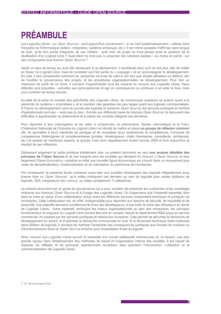 SYNTEC INFORMATIQUE - GUIDE OPEN SOURCE




PRÉAMBULE
Les Logiciels Libres – ou Open Source – sont aujourd'hui couramment – si ce n'est systématiquement – utilisés dans
l'industrie de l'informatique (édition, intégration, système embarqué, etc.). Il est même possible d'affirmer, sans langue
de bois, qu'ils font partie intégrante de ces métiers : quel chef de projet ne s'est jamais posé la question de la
réutilisation d'un Logiciel Libre ? Quel client ne s'est pas vu proposer des solutions basées – au moins en partie - sur
des composants sous licence Open Source ?

Après un laps de temps qui aura été nécessaire à ce déploiement, il semblerait donc qu'il ne soit plus utile de militer
en faveur du Logiciel Libre, mais de constater qu’il fait partie du « paysage » et en accompagner le développement.
En cela, il faut comprendre comment se comporter vis-à-vis de celui-ci (en tant que simple utilisateur ou éditeur) afin
de modifier la gouvernance des projets, et les procédures organisationnelles de développement. Pour tirer un
maximum de profit de ce choix, il convient d’appréhender tous les impacts du recours aux Logiciels Libres. Deux
attitudes sont possibles : admettre ses particularismes et agir en conséquence ou continuer à se voiler la face, mais
pour combien de temps encore...

Au-delà de la prise en compte des spécificités des Logiciels Libres, de nombreuses questions se posent quant à la
pérennité du système « propriétaire » et le maintien des garanties les plus larges quant aux logiciels commercialisés.
À l'heure du développement voire du succès des logiciels et solutions Open Source, les services juridiques et nombre
d'opérationnels sont peu – voire pas du tout – formés aux différents types de licences Open Source. Ils éprouvent des
difficultés à appréhender ce phénomène et à valider les contrats intégrant ces dernières.

Pour répondre à leur interrogation et les aider à comprendre ce phénomène, Syntec informatique et la FniLL
(Fédération Nationale de l’Industrie du Logiciel Libre) ont décidé de mettre en place un groupe de réflexion commun
afin de permettre à leurs membres de partager et de mutualiser leurs expériences et compétences. Composé de
compétences hétérogènes et complémentaires (juristes, développeurs, chefs d'entreprise, consultants, architectes,
etc.) et assisté de nombreux experts, le groupe s’est réuni régulièrement durant l'année 2009 et livre aujourd'hui le
résultat de ses réflexions.

Dépassant largement le cadre juridique initialement visé, ce présent document se veut une analyse détaillée des
principes de l’Open Source et de ses impacts pour les sociétés qui décident d’y recourir. L’Open Source, et plus
largement l'Open Innovation , constitue en effet une nouvelle figure économique qui s’inscrit dans un mouvement plus
vaste de dématérialisation, d’externalisation et de valorisation du patrimoine de l’entreprise.

Par conséquent, la présente étude s’adresse aussi bien aux sociétés développant des logiciels intégralement sous
licence libre ou Open Source3 qu’à celles imbriquant ces derniers au sein de logiciels plus vastes (éditeurs de
logiciels, SSII, intégrateurs lato sensu ), ou celles (simplement ?) utilisatrices.

Le présent document est un guide de gouvernance qui a pour vocation de présenter les contraintes et les avantages
inhérents aux licences Open Source et à l'usage des Logiciels Libres. On s'apercevra que l’impératif essentiel, tient
dans la mise en place d’une collaboration active entre les différents services (notamment technique et juridique) de
l’entreprise. Cette collaboration est, en effet, indispensable pour répondre aux besoins de sécurité, de traçabilité et de
pérennité. Ces objectifs devraient conditionner le choix des développeurs, et par suite, le choix des utilisateurs et clients
de Logiciels Libres. Autre impératif, renforçant les enjeux organisationnels au sein des entreprises, les principes
fondamentaux et originaux du Logiciel Libre doivent être pris en compte, depuis le département R&D jusqu’au service
commercial, en passant par les services juridiques et ressources humaines. Cela permet de sécuriser la démarche de
développement en amont, et d’optimiser la démarche commerciale en aval. Si la dimension technique reste maîtresse
dans l'édition de logiciels, il convient de maîtriser l’ensemble des conséquences juridiques que l’emploi de modules ou
d’environnements libres et Open Source entraîne pour l'exploitation finale du logiciel.

Ainsi, recourir aux Logiciels Libres accroît la nécessité d'un travail collaboratif interservices et, ce faisant, une plus
grande rigueur dans l'établissement des méthodes de travail et l’organisation interne des sociétés. Il est capital de
disposer de réflexes et de principes opérationnels encadrant avec précision l’introduction, l’utilisation et la
commercialisation de Logiciels Libres.




3 Cf. terminologie infra.




                                                                                                                           7
 