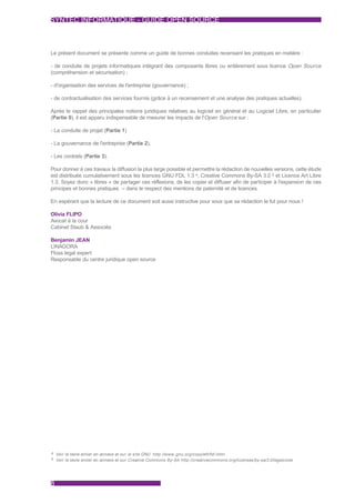 SYNTEC INFORMATIQUE - GUIDE OPEN SOURCE



Le présent document se présente comme un guide de bonnes conduites recensant les pratiques en matière :

- de conduite de projets informatiques intégrant des composants libres ou entièrement sous licence Open Source
(compréhension et sécurisation) ;

- d'organisation des services de l'entreprise (gouvernance) ;

- de contractualisation des services fournis (grâce à un recensement et une analyse des pratiques actuelles).

Après le rappel des principales notions juridiques relatives au logiciel en général et au Logiciel Libre, en particulier
(Partie 0), il est apparu indispensable de mesurer les impacts de l'Open Source sur :

- La conduite de projet (Partie 1)

- La gouvernance de l'entreprise (Partie 2),

- Les contrats (Partie 3).

Pour donner à ces travaux la diffusion la plus large possible et permettre la rédaction de nouvelles versions, cette étude
est distribuée cumulativement sous les licences GNU FDL 1.3 4, Creative Commons By-SA 3.0 5 et Licence Art Libre
1.3. Soyez donc « libres » de partager ces réflexions, de les copier et diffuser afin de participer à l'expansion de ces
principes et bonnes pratiques – dans le respect des mentions de paternité et de licences.

En espérant que la lecture de ce document soit aussi instructive pour vous que sa rédaction le fut pour nous !

Olivia FLIPO
Avocat à la cour
Cabinet Staub & Associés

Benjamin JEAN
LINAGORA
Floss legal expert
Responsable du centre juridique open source




4 Voir le texte entier en annexe et sur le site GNU http://www.,gnu.org/copyleft/fdl.html
5 Voir le texte entier en annexe et sur Creative Commons By-SA http://creativecommons.org/licenses/by-sa/3.0/legalcode




8
 