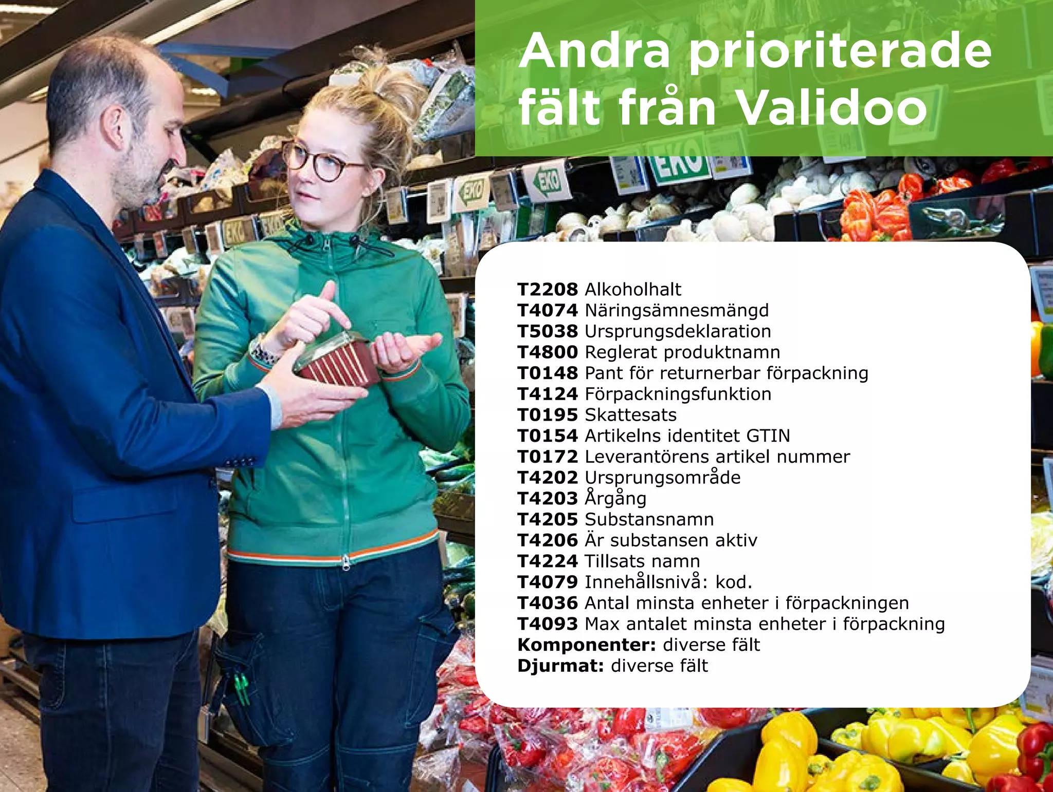 Andra prioriterade
fält från Validoo
T2208 Alkoholhalt 					
T4074 Näringsämnesmängd					
T5038 Ursprungsdeklaration			
T4800 Reglerat produktnamn				
T0148 Pant för returnerbar förpackning 		
T4124 Förpackningsfunktion			
T0195 Skattesats					
T0154 Artikelns identitet GTIN			
T0172 Leverantörens artikel nummer		
T4202 Ursprungsområde 				
T4203 Årgång 					
T4205 Substansnamn 				
T4206 Är substansen aktiv 			 		
T4224 Tillsats namn 				
T4079 Innehållsnivå: kod. 			
T4036 Antal minsta enheter i förpackningen 	
T4093 Max antalet minsta enheter i förpackning
Komponenter: diverse fält			 			
Djurmat: diverse fält	
 