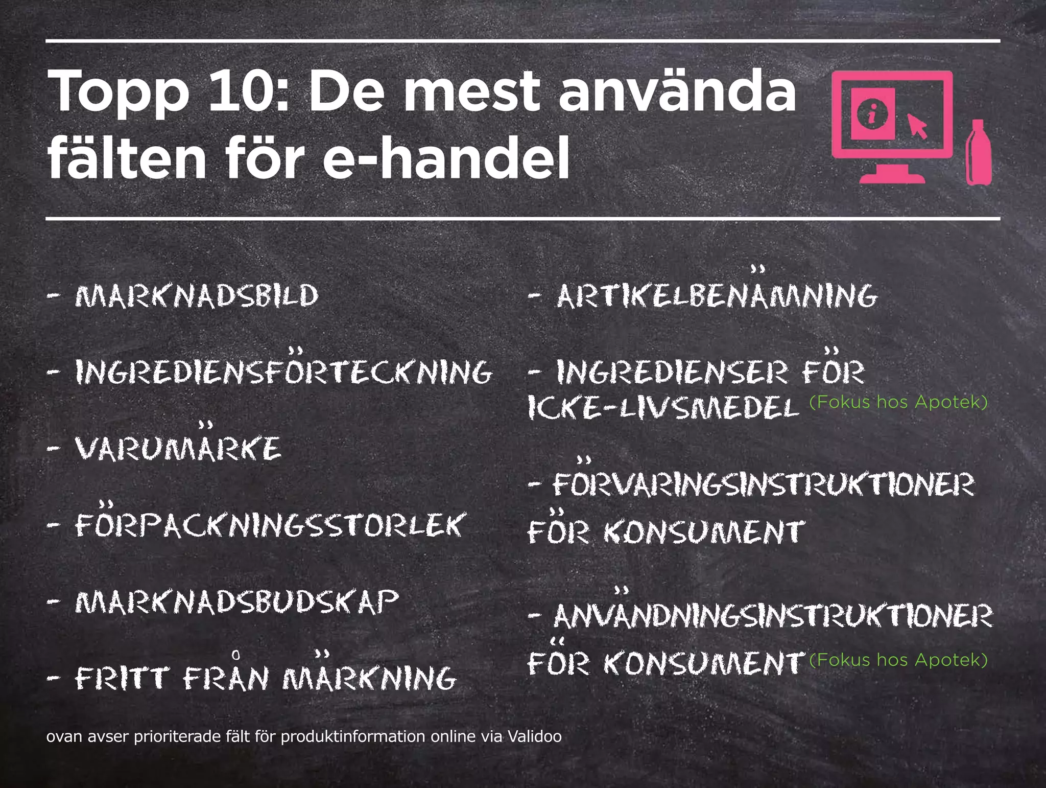 Topp 10: De mest använda
fälten för e-handel
- MARKNADSBILD	
- INGREDIENSFORTECKNING
- VARUMARKE	
- FORPACKNINGSSTORLEK	
- MARKNADSBUDSKAP
- FRITT FRAN MARKNING
- ARTIKELBENAMNING
- INGREDIENSER FOR
ICKE-LIVSMEDEL
- FORVARINGSINSTRUKTIONER
FOR KONSUMENT
- ANVANDNINGSINSTRUKTIONER
FOR KONSUMENT
’’
’’
’’
’’
’’
’’
’’
’’
’’
’’
’’ (Fokus hos Apotek)
(Fokus hos Apotek)
ovan avser prioriterade fält för produktinformation online via Validoo
O
 