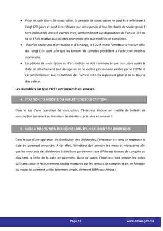 •   Pour les opérations de souscription, la période de souscription ne peut être inférieure à
       vingt (20) jours et peut être clôturée par anticipation si tous les droits de souscription à
       titre irréductible ont été exercés et ce, conformément aux dispositions de l’article 197 de
       la loi 17-95 relative aux sociétés anonymes telle que modifiée et complétée.
   •   Pour les opérations d’attribution et d’échange, le CDVM invite l’émetteur à fixer un délai
       de vingt (20) jours afin que les teneurs de comptes procèdent à l’exécution desdites
       opérations.
   •   La période de souscription ou d’attribution ne doit commencer que trois jours après la
       date de détachement sauf dérogation de la société gestionnaire validée par le CDVM et
       ce conformément aux dispositions de l’article 3.8.5 du règlement général de la Bourse
       des valeurs.

Les calendriers par type d’OST sont présentés en annexe I.


   4. FIXATION DU MODELE DU BULLETIN DE SOUSCRIPTION

Dans le cas d’une opération de souscription, l’émetteur élabore un modèle de bulletin de
souscription contenant au minimum les mentions précisées en annexe II.


   5. MISE A DISPOSITION DES FONDS LORS D’UN PAIEMENT DE DIVIDENDES

Dans le cas d’une opération de distribution des dividendes, l’émetteur est tenu de respecter la
date de paiement annoncée. A cet effet, l’émetteur doit prendre les mesures nécessaires afin
que les montants des dividendes à distribuer parviennent aux différents teneurs de comptes au
plus tard la veille de la date de paiement. Dans ce cadre, l’émetteur doit prévoir les délais
suffisants pour le recouvrement desdits montants par les teneurs de comptes et ce, en fonction
du mode de paiement utilisé (virement simple, virement SRBM ou chèque).




                                         Page 10                                    www.cdvm.gov.ma
 