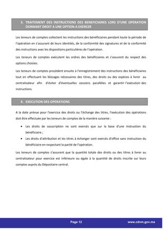 3. TRAITEMENT DES INSTRUCTIONS DES BENEFICIAIRES LORS D’UNE OPERATION
      DONNANT DROIT A UNE OPTION A EXERCER

Les teneurs de comptes collectent les instructions des bénéficiaires pendant toute la période de
l’opération en s’assurant de leurs identités, de la conformité des signatures et de la conformité
des instructions avec les dispositions particulières de l’opération.

Les teneurs de comptes exécutent les ordres des bénéficiaires et s’assurent du respect des
options choisies.

Les teneurs de comptes procèdent ensuite à l’enregistrement des instructions des bénéficiaires
tout en effectuant les blocages nécessaires des titres, des droits ou des espèces à livrer au
centralisateur afin     d’éviter d’éventuelles cessions parallèles et garantir l’exécution des
instructions.


   4. EXECUTION DES OPERATIONS

A la date prévue pour l’exercice des droits ou l’échange des titres, l’exécution des opérations
doit être effectuée par les teneurs de comptes de la manière suivante :

   •   Les droits de souscription ne sont exercés que sur la base d’une instruction du
       bénéficiaire ;
   •   Les droits d’attribution et les titres à échanger sont exercés d’office sans instruction du
       bénéficiaire en respectant la parité de l’opération.

Les teneurs de comptes s’assurent que la quantité totale des droits ou des titres à livrer au
centralisateur pour exercice est inférieure ou égale à la quantité de droits inscrite sur leurs
comptes auprès du Dépositaire central.




                                          Page 12                                   www.cdvm.gov.ma
 