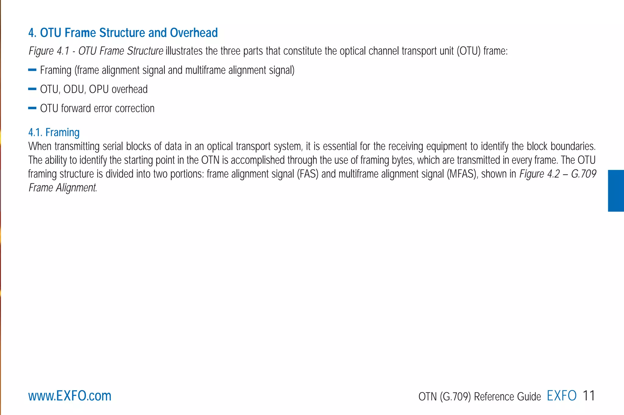 www.EXFO.com OTN (G.709) Reference Guide EXFO 11
4. OTU Frame Structure and Overhead
Figure 4.1 - OTU Frame Structure illustrates the three parts that constitute the optical channel transport unit (OTU) frame:
Framing (frame alignment signal and multiframe alignment signal)
OTU, ODU, OPU overhead
OTU forward error correction
4.1. Framing
When transmitting serial blocks of data in an optical transport system, it is essential for the receiving equipment to identify the block boundaries.
The ability to identify the starting point in the OTN is accomplished through the use of framing bytes, which are transmitted in every frame. The OTU
framing structure is divided into two portions: frame alignment signal (FAS) and multiframe alignment signal (MFAS), shown in Figure 4.2 – G.709
Frame Alignment.
G709_1AN_final.qxd:Guide Ethernet.1AN 5/7/07 11:11 AM Page 11
 
