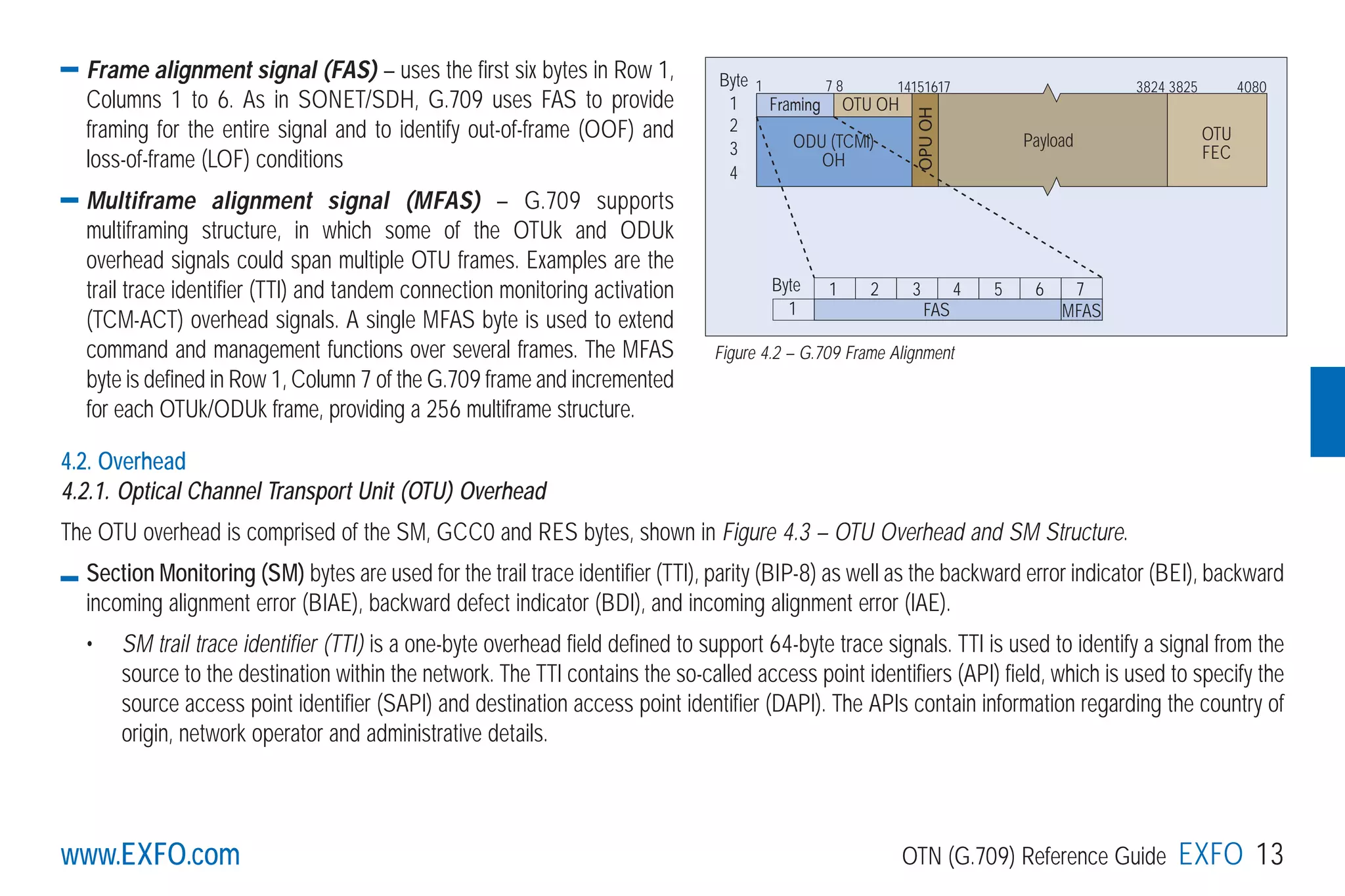 www.EXFO.com OTN (G.709) Reference Guide EXFO 13
Frame alignment signal (FAS) – uses the first six bytes in Row 1,
Columns 1 to 6. As in SONET/SDH, G.709 uses FAS to provide
framing for the entire signal and to identify out-of-frame (OOF) and
loss-of-frame (LOF) conditions
Multiframe alignment signal (MFAS) – G.709 supports
multiframing structure, in which some of the OTUk and ODUk
overhead signals could span multiple OTU frames. Examples are the
trail trace identifier (TTI) and tandem connection monitoring activation
(TCM-ACT) overhead signals. A single MFAS byte is used to extend
command and management functions over several frames. The MFAS
byte is defined in Row 1, Column 7 of the G.709 frame and incremented
for each OTUk/ODUk frame, providing a 256 multiframe structure.
4.2. Overhead
4.2.1. Optical Channel Transport Unit (OTU) Overhead
The OTU overhead is comprised of the SM, GCC0 and RES bytes, shown in Figure 4.3 – OTU Overhead and SM Structure.
Section Monitoring (SM) bytes are used for the trail trace identifier (TTI), parity (BIP-8) as well as the backward error indicator (BEI), backward
incoming alignment error (BIAE), backward defect indicator (BDI), and incoming alignment error (IAE).
• SM trail trace identifier (TTI) is a one-byte overhead field defined to support 64-byte trace signals. TTI is used to identify a signal from the
source to the destination within the network. The TTI contains the so-called access point identifiers (API) field, which is used to specify the
source access point identifier (SAPI) and destination access point identifier (DAPI). The APIs contain information regarding the country of
origin, network operator and administrative details.
Framing
FAS
OTU OH
Byte
Byte
1
2
3
4
1 7 8 14151617 3824 3825 4080
Payload OTU
FEC
ODU (TCMi)
OH
1
1
2 3 4 5 6 7
MFAS
OPUOH
Figure 4.2 – G.709 Frame Alignment
www.EXFO.com
OTUFEC
4x256bytes)
...........................4080
..........127
.........255
FTFL
G709_1AN_final.qxd:Guide Ethernet.1AN 5/7/07 11:11 AM Page 13
 