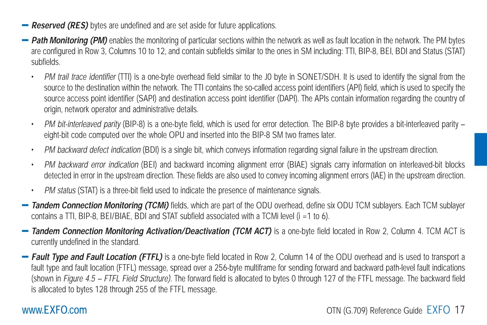 www.EXFO.com OTN (G.709) Reference Guide EXFO 17www.EXFO.com
Reserved (RES) bytes are undefined and are set aside for future applications.
Path Monitoring (PM) enables the monitoring of particular sections within the network as well as fault location in the network. The PM bytes
are configured in Row 3, Columns 10 to 12, and contain subfields similar to the ones in SM including: TTI, BIP-8, BEI, BDI and Status (STAT)
subfields.
• PM trail trace identifier (TTI) is a one-byte overhead field similar to the J0 byte in SONET/SDH. It is used to identify the signal from the
source to the destination within the network. The TTI contains the so-called access point identifiers (API) field, which is used to specify the
source access point identifier (SAPI) and destination access point identifier (DAPI). The APIs contain information regarding the country of
origin, network operator and administrative details.
• PM bit-interleaved parity (BIP-8) is a one-byte field, which is used for error detection. The BIP-8 byte provides a bit-interleaved parity –
eight-bit code computed over the whole OPU and inserted into the BIP-8 SM two frames later.
• PM backward defect indication (BDI) is a single bit, which conveys information regarding signal failure in the upstream direction.
• PM backward error indication (BEI) and backward incoming alignment error (BIAE) signals carry information on interleaved-bit blocks
detected in error in the upstream direction. These fields are also used to convey incoming alignment errors (IAE) in the upstream direction.
• PM status (STAT) is a three-bit field used to indicate the presence of maintenance signals.
Tandem Connection Monitoring (TCMi) fields, which are part of the ODU overhead, define six ODU TCM sublayers. Each TCM sublayer
contains a TTI, BIP-8, BEI/BIAE, BDI and STAT subfield associated with a TCMi level (i =1 to 6).
Tandem Connection Monitoring Activation/Deactivation (TCM ACT) is a one-byte field located in Row 2, Column 4. TCM ACT is
currently undefined in the standard.
Fault Type and Fault Location (FTFL) is a one-byte field located in Row 2, Column 14 of the ODU overhead and is used to transport a
fault type and fault location (FTFL) message, spread over a 256-byte multiframe for sending forward and backward path-level fault indications
(shown in Figure 4.5 – FTFL Field Structure). The forward field is allocated to bytes 0 through 127 of the FTFL message. The backward field
is allocated to bytes 128 through 255 of the FTFL message.
G709_1AN_final.qxd:Guide Ethernet.1AN 5/7/07 11:11 AM Page 17
 