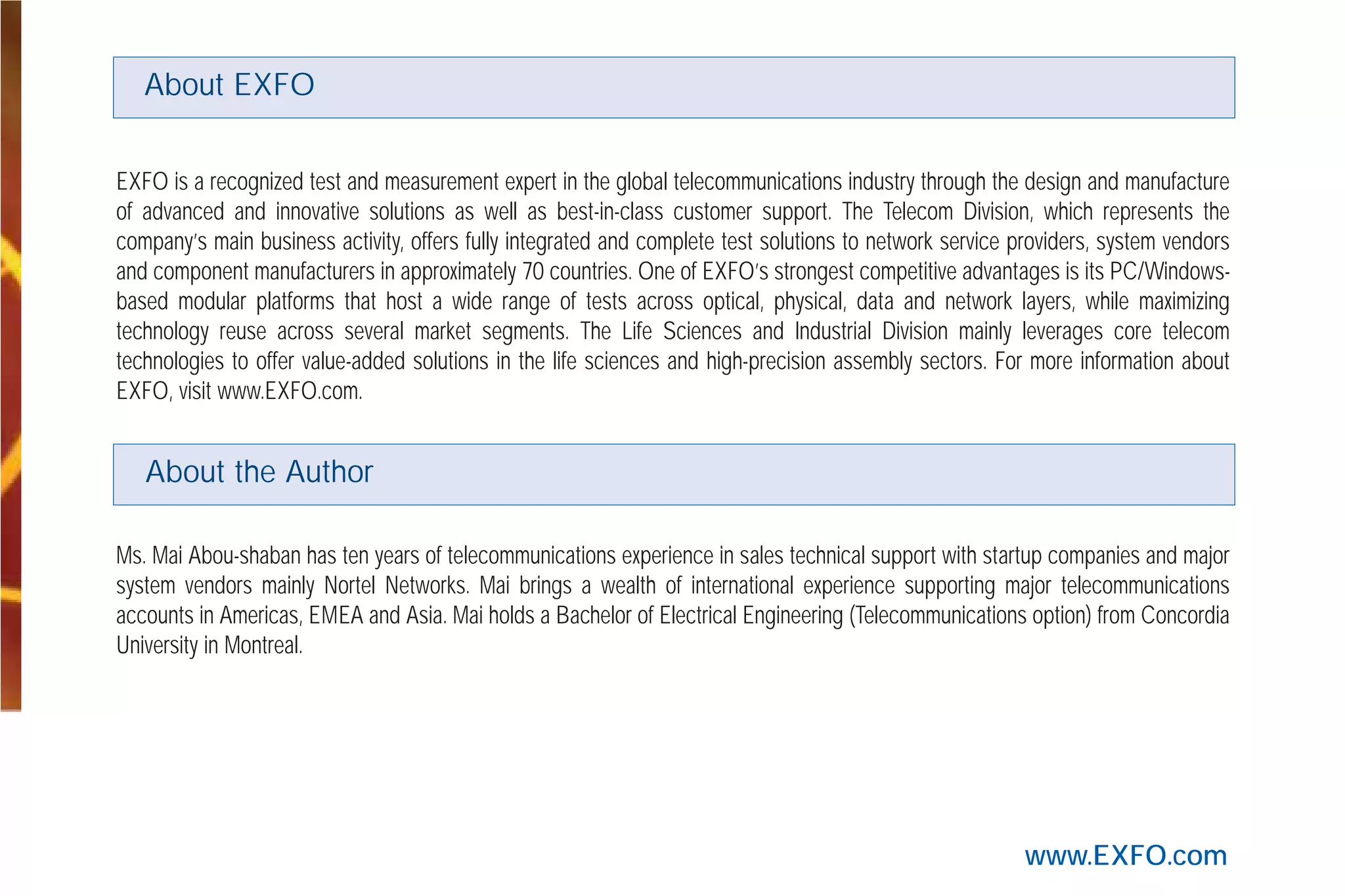 www.EXFO.com
EXFO is a recognized test and measurement expert in the global telecommunications industry through the design and manufacture
of advanced and innovative solutions as well as best-in-class customer support. The Telecom Division, which represents the
company’s main business activity, offers fully integrated and complete test solutions to network service providers, system vendors
and component manufacturers in approximately 70 countries. One of EXFO’s strongest competitive advantages is its PC/Windows-
based modular platforms that host a wide range of tests across optical, physical, data and network layers, while maximizing
technology reuse across several market segments. The Life Sciences and Industrial Division mainly leverages core telecom
technologies to offer value-added solutions in the life sciences and high-precision assembly sectors. For more information about
EXFO, visit www.EXFO.com.
Ms. Mai Abou-shaban has ten years of telecommunications experience in sales technical support with startup companies and major
system vendors mainly Nortel Networks. Mai brings a wealth of international experience supporting major telecommunications
accounts in Americas, EMEA and Asia. Mai holds a Bachelor of Electrical Engineering (Telecommunications option) from Concordia
University in Montreal.
About EXFO
About the Author
G709_Cover.qxd:Cover NEXT-GEN.1AN 5/7/07 11:16 AM Page 3
 