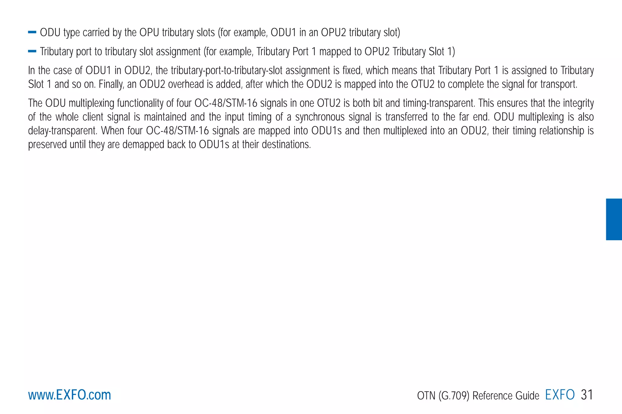 www.EXFO.com OTN (G.709) Reference Guide EXFO 31www.EXFO.com
ODU type carried by the OPU tributary slots (for example, ODU1 in an OPU2 tributary slot)
Tributary port to tributary slot assignment (for example, Tributary Port 1 mapped to OPU2 Tributary Slot 1)
In the case of ODU1 in ODU2, the tributary-port-to-tributary-slot assignment is fixed, which means that Tributary Port 1 is assigned to Tributary
Slot 1 and so on. Finally, an ODU2 overhead is added, after which the ODU2 is mapped into the OTU2 to complete the signal for transport.
The ODU multiplexing functionality of four OC-48/STM-16 signals in one OTU2 is both bit and timing-transparent. This ensures that the integrity
of the whole client signal is maintained and the input timing of a synchronous signal is transferred to the far end. ODU multiplexing is also
delay-transparent. When four OC-48/STM-16 signals are mapped into ODU1s and then multiplexed into an ODU2, their timing relationship is
preserved until they are demapped back to ODU1s at their destinations.
G709_1AN_final.qxd:Guide Ethernet.1AN 5/7/07 11:11 AM Page 31
 