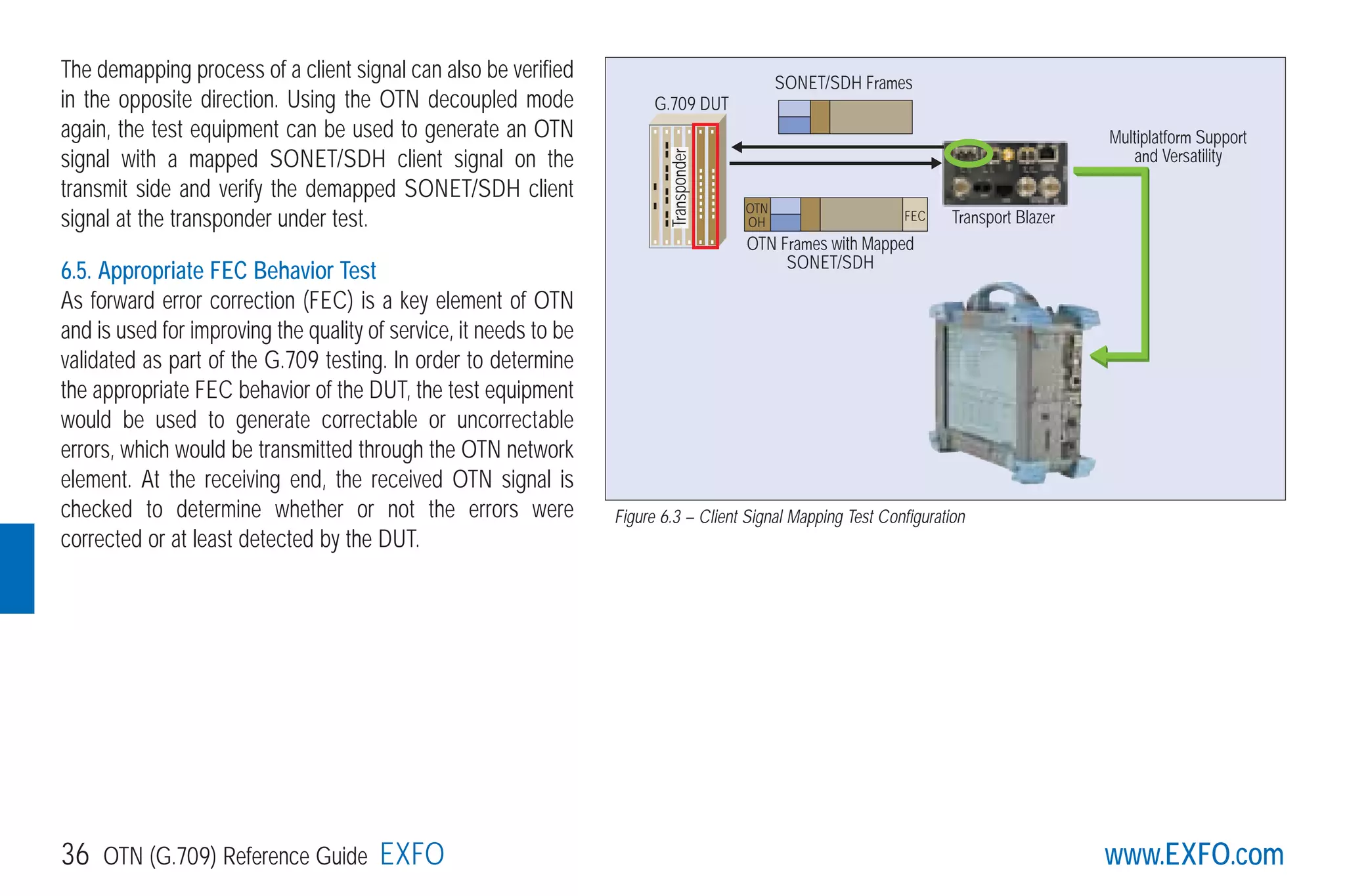 www.EXFO.com36 OTN (G.709) Reference Guide EXFO
The demapping process of a client signal can also be verified
in the opposite direction. Using the OTN decoupled mode
again, the test equipment can be used to generate an OTN
signal with a mapped SONET/SDH client signal on the
transmit side and verify the demapped SONET/SDH client
signal at the transponder under test.
6.5. Appropriate FEC Behavior Test
As forward error correction (FEC) is a key element of OTN
and is used for improving the quality of service, it needs to be
validated as part of the G.709 testing. In order to determine
the appropriate FEC behavior of the DUT, the test equipment
would be used to generate correctable or uncorrectable
errors, which would be transmitted through the OTN network
element. At the receiving end, the received OTN signal is
checked to determine whether or not the errors were
corrected or at least detected by the DUT.
Transport Blazer
G.709 DUT
Transponder
OTN
OH FEC
SONET/SDH Frames
OTN Frames with Mapped
SONET/SDH
Multiplatform Support
and Versatility
Figure 6.3 – Client Signal Mapping Test Configuration
G709_1AN_final.qxd:Guide Ethernet.1AN 5/7/07 11:13 AM Page 36
 