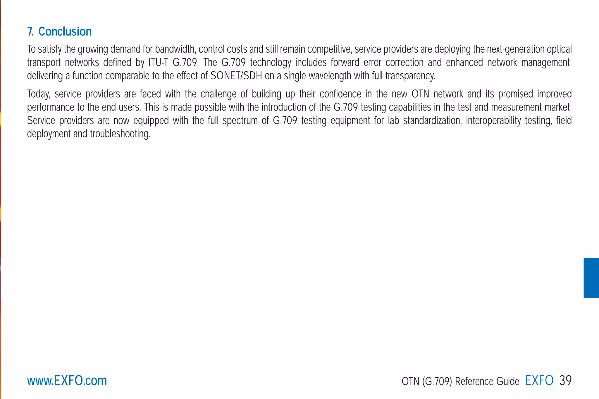 www.EXFO.com OTN (G.709) Reference Guide EXFO 39
7. Conclusion
To satisfy the growing demand for bandwidth, control costs and still remain competitive, service providers are deploying the next-generation optical
transport networks defined by ITU-T G.709. The G.709 technology includes forward error correction and enhanced network management,
delivering a function comparable to the effect of SONET/SDH on a single wavelength with full transparency.
Today, service providers are faced with the challenge of building up their confidence in the new OTN network and its promised improved
performance to the end users. This is made possible with the introduction of the G.709 testing capabilities in the test and measurement market.
Service providers are now equipped with the full spectrum of G.709 testing equipment for lab standardization, interoperability testing, field
deployment and troubleshooting.
G709_1AN_final.qxd:Guide Ethernet.1AN 5/7/07 11:14 AM Page 39
 