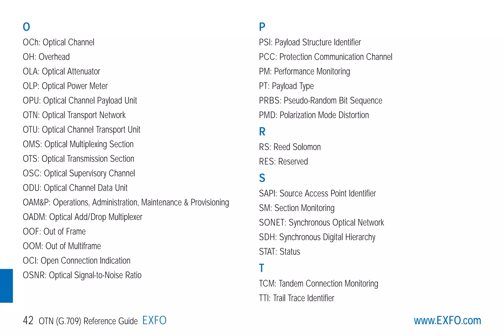 www.EXFO.com42 OTN (G.709) Reference Guide EXFO
O
OCh: Optical Channel
OH: Overhead
OLA: Optical Attenuator
OLP: Optical Power Meter
OPU: Optical Channel Payload Unit
OTN: Optical Transport Network
OTU: Optical Channel Transport Unit
OMS: Optical Multiplexing Section
OTS: Optical Transmission Section
OSC: Optical Supervisory Channel
ODU: Optical Channel Data Unit
OAM&P: Operations, Administration, Maintenance & Provisioning
OADM: Optical Add/Drop Multiplexer
OOF: Out of Frame
OOM: Out of Multiframe
OCI: Open Connection Indication
OSNR: Optical Signal-to-Noise Ratio
P
PSI: Payload Structure Identifier
PCC: Protection Communication Channel
PM: Performance Monitoring
PT: Payload Type
PRBS: Pseudo-Random Bit Sequence
PMD: Polarization Mode Distortion
R
RS: Reed Solomon
RES: Reserved
S
SAPI: Source Access Point Identifier
SM: Section Monitoring
SONET: Synchronous Optical Network
SDH: Synchronous Digital Hierarchy
STAT: Status
T
TCM: Tandem Connection Monitoring
TTI: Trail Trace Identifier
G709_1AN_final.qxd:Guide Ethernet.1AN 5/7/07 11:14 AM Page 42
 