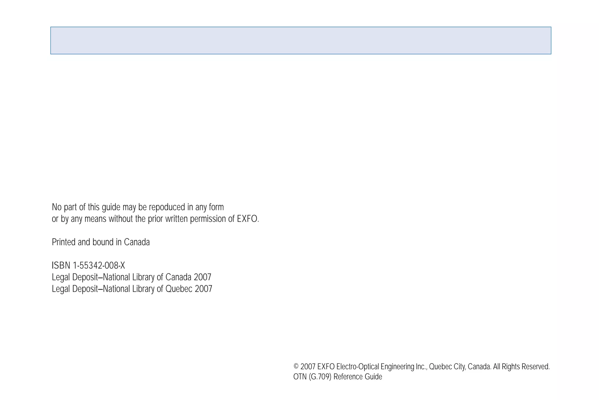 No part of this guide may be repoduced in any form
or by any means without the prior written permission of EXFO.
Printed and bound in Canada
ISBN 1-55342-008-X
Legal Deposit—National Library of Canada 2007
Legal Deposit—National Library of Quebec 2007
© 2007 EXFO Electro-Optical Engineering Inc., Quebec City, Canada. All Rights Reserved.
OTN (G.709) Reference Guide
G709_Cover.qxd:Cover NEXT-GEN.1AN 5/7/07 11:16 AM Page 4
 