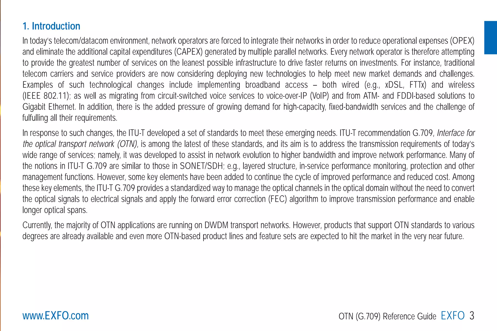 1. Introduction
In today’s telecom/datacom environment, network operators are forced to integrate their networks in order to reduce operational expenses (OPEX)
and eliminate the additional capital expenditures (CAPEX) generated by multiple parallel networks. Every network operator is therefore attempting
to provide the greatest number of services on the leanest possible infrastructure to drive faster returns on investments. For instance, traditional
telecom carriers and service providers are now considering deploying new technologies to help meet new market demands and challenges.
Examples of such technological changes include implementing broadband access – both wired (e.g., xDSL, FTTx) and wireless
(IEEE 802.11); as well as migrating from circuit-switched voice services to voice-over-IP (VoIP) and from ATM- and FDDI-based solutions to
Gigabit Ethernet. In addition, there is the added pressure of growing demand for high-capacity, fixed-bandwidth services and the challenge of
fulfulling all their requirements.
In response to such changes, the ITU-T developed a set of standards to meet these emerging needs. ITU-T recommendation G.709, Interface for
the optical transport network (OTN), is among the latest of these standards, and its aim is to address the transmission requirements of today’s
wide range of services; namely, it was developed to assist in network evolution to higher bandwidth and improve network performance. Many of
the notions in ITU-T G.709 are similar to those in SONET/SDH; e.g., layered structure, in-service performance monitoring, protection and other
management functions. However, some key elements have been added to continue the cycle of improved performance and reduced cost. Among
these key elements, the ITU-T G.709 provides a standardized way to manage the optical channels in the optical domain without the need to convert
the optical signals to electrical signals and apply the forward error correction (FEC) algorithm to improve transmission performance and enable
longer optical spans.
Currently, the majority of OTN applications are running on DWDM transport networks. However, products that support OTN standards to various
degrees are already available and even more OTN-based product lines and feature sets are expected to hit the market in the very near future.
www.EXFO.com OTN (G.709) Reference Guide EXFO 3
G709_1AN_final.qxd:Guide Ethernet.1AN 5/7/07 11:11 AM Page 3
 