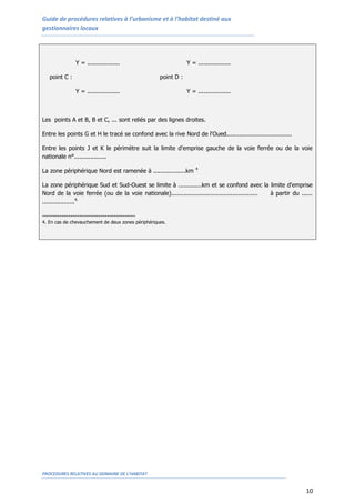 Guide de procédures relatives à l’urbanisme et à l’habitat destiné aux
gestionnaires locaux
PROCEDURES RELATIVES AU DOMAINE DE L’HABITAT
10
Y = .................. Y = ..................
point C : point D :
Y = .................. Y = ..................
Les points A et B, B et C, ... sont reliés par des lignes droites.
Entre les points G et H le tracé se confond avec la rive Nord de l'Oued....................................
Entre les points J et K le périmètre suit la limite d'emprise gauche de la voie ferrée ou de la voie
nationale n°..................
La zone périphérique Nord est ramenée à ..................km 4
La zone périphérique Sud et Sud-Ouest se limite à .............km et se confond avec la limite d'emprise
Nord de la voie ferrée (ou de la voie nationale)................................................ à partir du ......
..................4.
-------------------------------------------
4. En cas de chevauchement de deux zones périphériques.
 