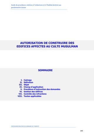Guide de procédures relatives à l’urbanisme et à l’habitat destiné aux
gestionnaires locaux
PROCEDURES RELATIVES AU DOMAINE DE L’HABITAT
100
AUTORISATION DE CONSTRUIRE DES
EDIFICES AFFECTES AU CULTE MUSULMAN
SOMMAIRE
I. Cadrage
II. Définition
III. Objet
IV. Champ d’application
V. Procédure d’instruction des demandes
VI. Gestion des édifices
VII. Contrôle des infractions
VIII. Textes applicables
 