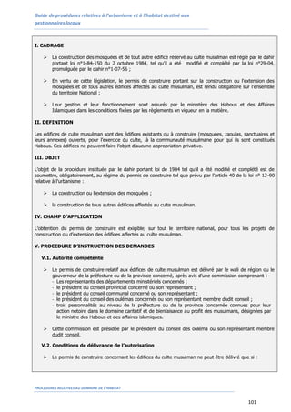 Guide de procédures relatives à l’urbanisme et à l’habitat destiné aux
gestionnaires locaux
PROCEDURES RELATIVES AU DOMAINE DE L’HABITAT
101
I. CADRAGE
 La construction des mosquées et de tout autre édifice réservé au culte musulman est régie par le dahir
portant loi n°1-84-150 du 2 octobre 1984, tel qu’il a été modifié et complété par la loi n°29-04,
promulguée par le dahir n°1-07-56 ;
 En vertu de cette législation, le permis de construire portant sur la construction ou l'extension des
mosquées et de tous autres édifices affectés au culte musulman, est rendu obligatoire sur l’ensemble
du territoire National ;
 Leur gestion et leur fonctionnement sont assurés par le ministère des Habous et des Affaires
Islamiques dans les conditions fixées par les règlements en vigueur en la matière.
II. DEFINITION
Les édifices de culte musulman sont des édifices existants ou à construire (mosquées, zaouïas, sanctuaires et
leurs annexes) ouverts, pour l’exercice du culte, à la communauté musulmane pour qui ils sont constitués
Habous. Ces édifices ne peuvent faire l’objet d’aucune appropriation privative.
III. OBJET
L’objet de la procédure instituée par le dahir portant loi de 1984 tel qu’il a été modifié et complété est de
soumettre, obligatoirement, au régime du permis de construire tel que prévu par l’article 40 de la loi n° 12-90
relative à l’urbanisme :
 La construction ou l'extension des mosquées ;
 la construction de tous autres édifices affectés au culte musulman.
IV. CHAMP D’APPLICATION
L’obtention du permis de construire est exigible, sur tout le territoire national, pour tous les projets de
construction ou d’extension des édifices affectés au culte musulman.
V. PROCEDURE D’INSTRUCTION DES DEMANDES
V.1. Autorité compétente
 Le permis de construire relatif aux édifices de culte musulman est délivré par le wali de région ou le
gouverneur de la préfecture ou de la province concerné, après avis d’une commission comprenant :
- Les représentants des départements ministériels concernés ;
- le président du conseil provincial concerné ou son représentant ;
- le président du conseil communal concerné ou son représentant ;
- le président du conseil des oulémas concernés ou son représentant membre dudit conseil ;
- trois personnalités au niveau de la préfecture ou de la province concernée connues pour leur
action notoire dans le domaine caritatif et de bienfaisance au profit des musulmans, désignées par
le ministre des Habous et des affaires islamiques.
 Cette commission est présidée par le président du conseil des ouléma ou son représentant membre
dudit conseil.
V.2. Conditions de délivrance de l’autorisation
 Le permis de construire concernant les édifices du culte musulman ne peut être délivré que si :
 