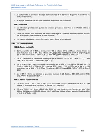 Guide de procédures relatives à l’urbanisme et à l’habitat destiné aux
gestionnaires locaux
PROCEDURES RELATIVES AU DOMAINE DE L’HABITAT
103
 si les formalités et conditions de dépôt de la demande et de délivrance du permis de construire ne
sont pas respectées ;
 si le projet ne satisfait pas aux prescriptions de la législation sur l’urbanisme.
VII.2. Sanctions
 Les infractions précitées sont punies des sanctions prévues au titre V de la loi n°12-90 relative à
l’urbanisme ;
 L’arrêt des travaux ou la démolition des constructions objet de l’infraction est immédiatement ordonné
par le gouverneur de la préfecture ou de la province ;
 Les frais occasionnés par cette opération sont supportés par le contrevenant.
VIII. TEXTES APPLICABLES
VIII.1. Textes législatifs
 Dahir portant loi n°1-84-150 du 6 moharrem 1405 (2 octobre 1984) relatif aux édifices affectés au
culte musulman (B.O n° 3753 du 3 octobre 1984, page 386), modifié par la loi n° 29-04 promulguée
par le dahir n°1-07-56 du 3 rabii I 1428 (23 mars 2007) (B.O. n°5514 du 5 avril 2007) ;
 Loi n°12-90 relative à l’urbanisme, promulguée par le dahir n° 1-92-31 du 15 Hija 1412 (17 Juin
1992) (B.O. n°4159 du 15 juillet 1992, page 313) ;
 Loi n°78.00 portant charte communale, promulguée par le dahir n° 1-02-297 du 25 rejeb 1423 (3
Octobre 2002) (B.O. n°5058 du 21 novembre 2002, page 1351), modifiée par la loi n° 01-03
promulguée par le dahir n° 1-03-82 du 20 moharrem 1424 (24 mars 2003) (B.O. n° 5096 du 3 Avril
2003) ;
 Loi n° 04-71 relative aux appels à la générosité publique du 21 chaabane 1391 (12 octobre 1971)
(B.O. n°3077 du 20 octobre 1971).
VIII.2. Textes réglementaires
 Décret n° 2-92-832 du 27 rabia II 1414 (14 octobre 1993) pris pour l’application de la loi n°12-90
relative à l’urbanisme (B.O. n°4225 du 20 octobre 1993, page 576) ;
 Décret n°2-08-74 du 5 Rejeb 1429 (9 Juillet 2008) pris pour l’application du Dahir portant loi n°1-84-
150 du 06 Moharrem 1405 (02 Octobre 1984) relatif aux édifices affectés au culte Musulman (B.O
n°5648 du 17 Juillet 2008).
 