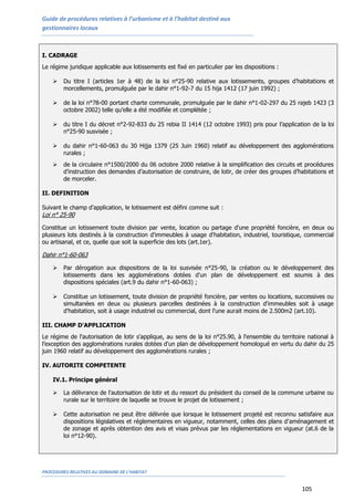 Guide de procédures relatives à l’urbanisme et à l’habitat destiné aux
gestionnaires locaux
PROCEDURES RELATIVES AU DOMAINE DE L’HABITAT
105
I. CADRAGE
Le régime juridique applicable aux lotissements est fixé en particulier par les dispositions :
 Du titre I (articles 1er à 48) de la loi n°25-90 relative aux lotissements, groupes d’habitations et
morcellements, promulguée par le dahir n°1-92-7 du 15 hija 1412 (17 juin 1992) ;
 de la loi n°78-00 portant charte communale, promulguée par le dahir n°1-02-297 du 25 rajeb 1423 (3
octobre 2002) telle qu’elle a été modifiée et complétée ;
 du titre I du décret n°2-92-833 du 25 rebia II 1414 (12 octobre 1993) pris pour l’application de la loi
n°25-90 susvisée ;
 du dahir n°1-60-063 du 30 Hijja 1379 (25 Juin 1960) relatif au développement des agglomérations
rurales ;
 de la circulaire n°1500/2000 du 06 octobre 2000 relative à la simplification des circuits et procédures
d’instruction des demandes d’autorisation de construire, de lotir, de créer des groupes d’habitations et
de morceler.
II. DEFINITION
Suivant le champ d’application, le lotissement est défini comme suit :
Loi n° 25-90
Constitue un lotissement toute division par vente, location ou partage d'une propriété foncière, en deux ou
plusieurs lots destinés à la construction d'immeubles à usage d'habitation, industriel, touristique, commercial
ou artisanal, et ce, quelle que soit la superficie des lots (art.1er).
Dahir n°1-60-063
 Par dérogation aux dispositions de la loi susvisée n°25-90, la création ou le développement des
lotissements dans les agglomérations dotées d'un plan de développement est soumis à des
dispositions spéciales (art.9 du dahir n°1-60-063) ;
 Constitue un lotissement, toute division de propriété foncière, par ventes ou locations, successives ou
simultanées en deux ou plusieurs parcelles destinées à la construction d'immeubles soit à usage
d'habitation, soit à usage industriel ou commercial, dont l'une aurait moins de 2.500m2 (art.10).
III. CHAMP D'APPLICATION
Le régime de l'autorisation de lotir s'applique, au sens de la loi n°25.90, à l'ensemble du territoire national à
l’exception des agglomérations rurales dotées d'un plan de développement homologué en vertu du dahir du 25
juin 1960 relatif au développement des agglomérations rurales ;
IV. AUTORITE COMPETENTE
IV.1. Principe général
 La délivrance de l'autorisation de lotir et du ressort du président du conseil de la commune urbaine ou
rurale sur le territoire de laquelle se trouve le projet de lotissement ;
 Cette autorisation ne peut être délivrée que lorsque le lotissement projeté est reconnu satisfaire aux
dispositions législatives et réglementaires en vigueur, notamment, celles des plans d’aménagement et
de zonage et après obtention des avis et visas prévus par les réglementations en vigueur (at.6 de la
loi n°12-90).
 