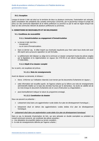 Guide de procédures relatives à l’urbanisme et à l’habitat destiné aux
gestionnaires locaux
PROCEDURES RELATIVES AU DOMAINE DE L’HABITAT
106
IV.2. Exception
Lorsque le terrain à lotir est situé sur le territoire de deux ou plusieurs communes, l'autorisation est octroyée,
après consultation des présidents des conseils communaux concernés, par le gouverneur lorsque le projet est
prévu sur des communes dépendant de la même préfecture ou province ou par le wali de région lorsqu’il est
situé sur des communes relevant de plusieurs préfectures ou provinces.
V. CONDITIONS DE RECEVABILITE ET DE DELIVRANCE
V.1. Conditions de recevabilité
V.1.1. Immatriculation ou engagement d’immatriculation
 Le terrain à lotir doit être :
- Immatriculé ;
- ou en cours d'immatriculation.
 Dans ce dernier cas, le délai imparti aux éventuels requérants pour faire valoir leurs droits doit avoir
été expiré sans qu’aucune opposition ne soit formulée.
 Le pétitionnaire doit déposer au siège de la commune un dossier comportant toutes les pièces exigées
par la législation et la réglementation en vigueur (loi n°25-90 et son décret d’application, circulaire
n°1500/2000).
V.1.2. Dépôt d’un dossier complet
Sur ce point, une souplesse est prévue.
V.1.2.1. Note de renseignements
Avant de déposer sa demande, le lotisseur :
 Devra s'informer sur l'utilisation réservée à son terrain par les documents d'urbanisme en vigueur ;
 cette information est recueillie auprès de l'agence urbaine qui lui délivre une note de renseignements
administratifs établie sur la base des données fournies par le demandeur. Sa durée de validité est de
six mois lorsque le document d'urbanisme est en cours d'instruction ou d'approbation ;
 peut éventuellement indiquer la nature du programme envisagé.
V.1.2.2. Constitution du dossier
Deux cas peuvent se présenter :
 Lotissement situé dans une agglomération rurale dotée d'un plan de développement homologué ;
 lotissement situé en dehors des agglomérations rurales dotées d'un plan de développement
homologué.
 LLoottiisssseemmeenntt ssiittuuéé ddaannss uunnee aagggglloomméérraattiioonn rruurraallee ddoottééee dd''uunn ppllaann ddee ddéévveellooppppeemmeenntt hhoommoolloogguuéé
Dans ce cas, la demande d'autorisation de lotir, qui sera adressée en double exemplaire au président du
conseil communal concerné, est constituée des pièces suivantes :
a - Une attestation de propriété relative au terrain considéré ;
b - la note de renseignements délivrée par l'agence urbaine ;
 
