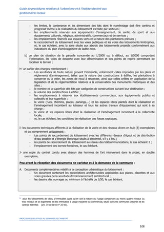 Guide de procédures relatives à l’urbanisme et à l’habitat destiné aux
gestionnaires locaux
PROCEDURES RELATIVES AU DOMAINE DE L’HABITAT
108
- les limites, la contenance et les dimensions des lots dont le numérotage doit être continu et
progressif même si la réalisation du lotissement est faite par secteurs ;
- les emplacements réservés aux équipements d'enseignement, de santé, de sport et aux
équipements culturels, religieux, administratifs, commerciaux et de services ;
- les emplacements réservés aux espaces verts et la nature des plantations prévues ;
- le raccordement du lotissement avec les voies publiques et les voies des lotissements limitrophes,
et, le cas échéant, avec la zone située aux abords des lotissements projetés conformément aux
indications du plan d'aménagement de ladite zone.
b) un plan de situation de la parcelle concernée au 1/2000 ou, à défaut, au 1/5000 comportant
l'orientation, les voies de desserte avec leur dénomination et des points de repère permettant de
localiser le terrain ;
H- un cahier des charges mentionnant :
- Les servitudes de toute nature grevant l'immeuble, notamment celles imposées par les plans et
règlements d'aménagement, telles que la nature des constructions à édifier, les plantations à
conserver ou à créer, les zones de recul à respecter, ainsi que celles créées en application de la
législation et de la réglementation relatives à la conservation des monuments historiques et des
sites ;
- le nombre et la superficie des lots par catégories de constructions suivant leur destination ;
- le volume des constructions à édifier ;
- les emplacements à réserver aux établissements commerciaux, aux équipements publics et
collectifs et leur superficie ;
- la voirie (rues, chemins, places, parkings,...) et les espaces libres plantés dont la réalisation et
l'aménagement incombent au lotisseur et tous les autres travaux d'équipement qui sont à sa
charge ;
- la voirie et les espaces libres dont la réalisation et l'aménagement incombent à la collectivité
locale;
- et, le cas échéant, les conditions de réalisation des fosses septiques.
I- les documents techniques afférents à la réalisation de la voirie et des réseaux divers en huit (8) exemplaires
et qui comprennent uniquement :
- Les points de raccordement du lotissement avec les différents réseaux d'égout et de distribution
d'eau potable et d'énergie électrique situés à proximité, s'il y a lieu ;
- les points de raccordement du lotissement au réseau des télécommunications, le cas échéant 2 ;
- l'emplacement des bornes-fontaines, le cas échéant.
J- une copie du contrat conclu avec chacun des hommes de l’art intervenant dans le projet, en double
exemplaire.
Peu avant la réception des documents ne varietur et à la demande de la commune :
A. Documents complémentaires relatifs à la conception urbanistique du lotissement :
- Un document contenant les prescriptions architecturales applicables aux places, placettes et aux
voies grevées de la servitude d'ordonnancement architectural ;
- les dessins des ouvrages au minimum à l'échelle de 1/50, le cas échéant.
1.
pour les lotissements de villas, d'immeubles quels qu'en soit la nature ou l'usage comportant au moins quatre niveaux ou
trois niveaux et six logements et des immeubles à usage industriel ou commercial, situés dans les communes urbaines et les
centres délimités (art. 19 de la loi n° 25-90).
 