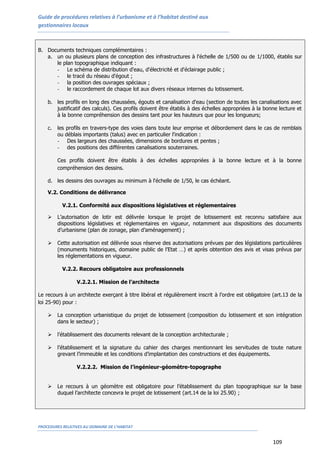 Guide de procédures relatives à l’urbanisme et à l’habitat destiné aux
gestionnaires locaux
PROCEDURES RELATIVES AU DOMAINE DE L’HABITAT
109
B. Documents techniques complémentaires :
a. un ou plusieurs plans de conception des infrastructures à l'échelle de 1/500 ou de 1/1000, établis sur
le plan topographique indiquant :
- Le schéma de distribution d'eau, d'électricité et d'éclairage public ;
- le tracé du réseau d'égout ;
- la position des ouvrages spéciaux ;
- le raccordement de chaque lot aux divers réseaux internes du lotissement.
b. les profils en long des chaussées, égouts et canalisation d'eau (section de toutes les canalisations avec
justificatif des calculs). Ces profils doivent être établis à des échelles appropriées à la bonne lecture et
à la bonne compréhension des dessins tant pour les hauteurs que pour les longueurs;
c. les profils en travers-type des voies dans toute leur emprise et débordement dans le cas de remblais
ou déblais importants (talus) avec en particulier l'indication :
- Des largeurs des chaussées, dimensions de bordures et pentes ;
- des positions des différentes canalisations souterraines.
Ces profils doivent être établis à des échelles appropriées à la bonne lecture et à la bonne
compréhension des dessins.
d. les dessins des ouvrages au minimum à l'échelle de 1/50, le cas échéant.
V.2. Conditions de délivrance
V.2.1. Conformité aux dispositions législatives et réglementaires
 L’autorisation de lotir est délivrée lorsque le projet de lotissement est reconnu satisfaire aux
dispositions législatives et réglementaires en vigueur, notamment aux dispositions des documents
d’urbanisme (plan de zonage, plan d’aménagement) ;
 Cette autorisation est délivrée sous réserve des autorisations prévues par des législations particulières
(monuments historiques, domaine public de l’Etat …) et après obtention des avis et visas prévus par
les réglementations en vigueur.
V.2.2. Recours obligatoire aux professionnels
V.2.2.1. Mission de l’architecte
Le recours à un architecte exerçant à titre libéral et régulièrement inscrit à l’ordre est obligatoire (art.13 de la
loi 25-90) pour :
 La conception urbanistique du projet de lotissement (composition du lotissement et son intégration
dans le secteur) ;
 l’établissement des documents relevant de la conception architecturale ;
 l’établissement et la signature du cahier des charges mentionnant les servitudes de toute nature
grevant l’immeuble et les conditions d’implantation des constructions et des équipements.
V.2.2.2. Mission de l’ingénieur-géomètre-topographe
 Le recours à un géomètre est obligatoire pour l’établissement du plan topographique sur la base
duquel l’architecte concevra le projet de lotissement (art.14 de la loi 25.90) ;
 
