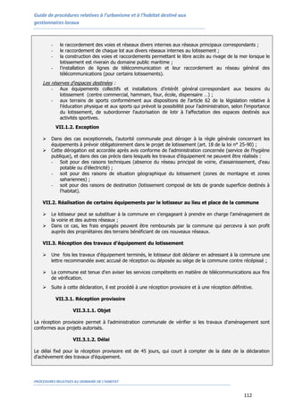 Guide de procédures relatives à l’urbanisme et à l’habitat destiné aux
gestionnaires locaux
PROCEDURES RELATIVES AU DOMAINE DE L’HABITAT
112
- le raccordement des voies et réseaux divers internes aux réseaux principaux correspondants ;
- le raccordement de chaque lot aux divers réseaux internes au lotissement ;
- la construction des voies et raccordements permettant le libre accès au rivage de la mer lorsque le
lotissement est riverain du domaine public maritime ;
- l'installation de lignes de télécommunication et leur raccordement au réseau général des
télécommunications (pour certains lotissements).
Les réserves d'espaces destinées :
- Aux équipements collectifs et installations d'intérêt général correspondant aux besoins du
lotissement (centre commercial, hammam, four, école, dispensaire …) ;
- aux terrains de sports conformément aux dispositions de l'article 62 de la législation relative à
l'éducation physique et aux sports qui prévoit la possibilité pour l'administration, selon l'importance
du lotissement, de subordonner l'autorisation de lotir à l'affectation des espaces destinés aux
activités sportives.
VII.1.2. Exception
 Dans des cas exceptionnels, l’autorité communale peut déroger à la règle générale concernant les
équipements à prévoir obligatoirement dans le projet de lotissement (art. 18 de la loi n° 25-90) ;
 Cette dérogation est accordée après avis conforme de l'administration concernée (service de l'hygiène
publique), et dans des cas précis dans lesquels les travaux d'équipement ne peuvent être réalisés :
- Soit pour des raisons techniques (absence du réseau principal de voirie, d'assainissement, d'eau
potable ou d'électricité) ;
- soit pour des raisons de situation géographique du lotissement (zones de montagne et zones
sahariennes) ;
- soit pour des raisons de destination (lotissement composé de lots de grande superficie destinés à
l'habitat).
VII.2. Réalisation de certains équipements par le lotisseur au lieu et place de la commune
 Le lotisseur peut se substituer à la commune en s'engageant à prendre en charge l'aménagement de
la voirie et des autres réseaux ;
 Dans ce cas, les frais engagés peuvent être remboursés par la commune qui percevra à son profit
auprès des propriétaires des terrains bénéficiant de ces nouveaux réseaux.
VII.3. Réception des travaux d'équipement du lotissement
 Une fois les travaux d'équipement terminés, le lotisseur doit déclarer en adressant à la commune une
lettre recommandée avec accusé de réception ou déposée au siège de la commune contre récépissé ;
 La commune est tenue d'en aviser les services compétents en matière de télécommunications aux fins
de vérification.
 Suite à cette déclaration, il est procédé à une réception provisoire et à une réception définitive.
VII.3.1. Réception provisoire
VII.3.1.1. Objet
La réception provisoire permet à l'administration communale de vérifier si les travaux d'aménagement sont
conformes aux projets autorisés.
VII.3.1.2. Délai
Le délai fixé pour la réception provisoire est de 45 jours, qui court à compter de la date de la déclaration
d'achèvement des travaux d'équipement.
 